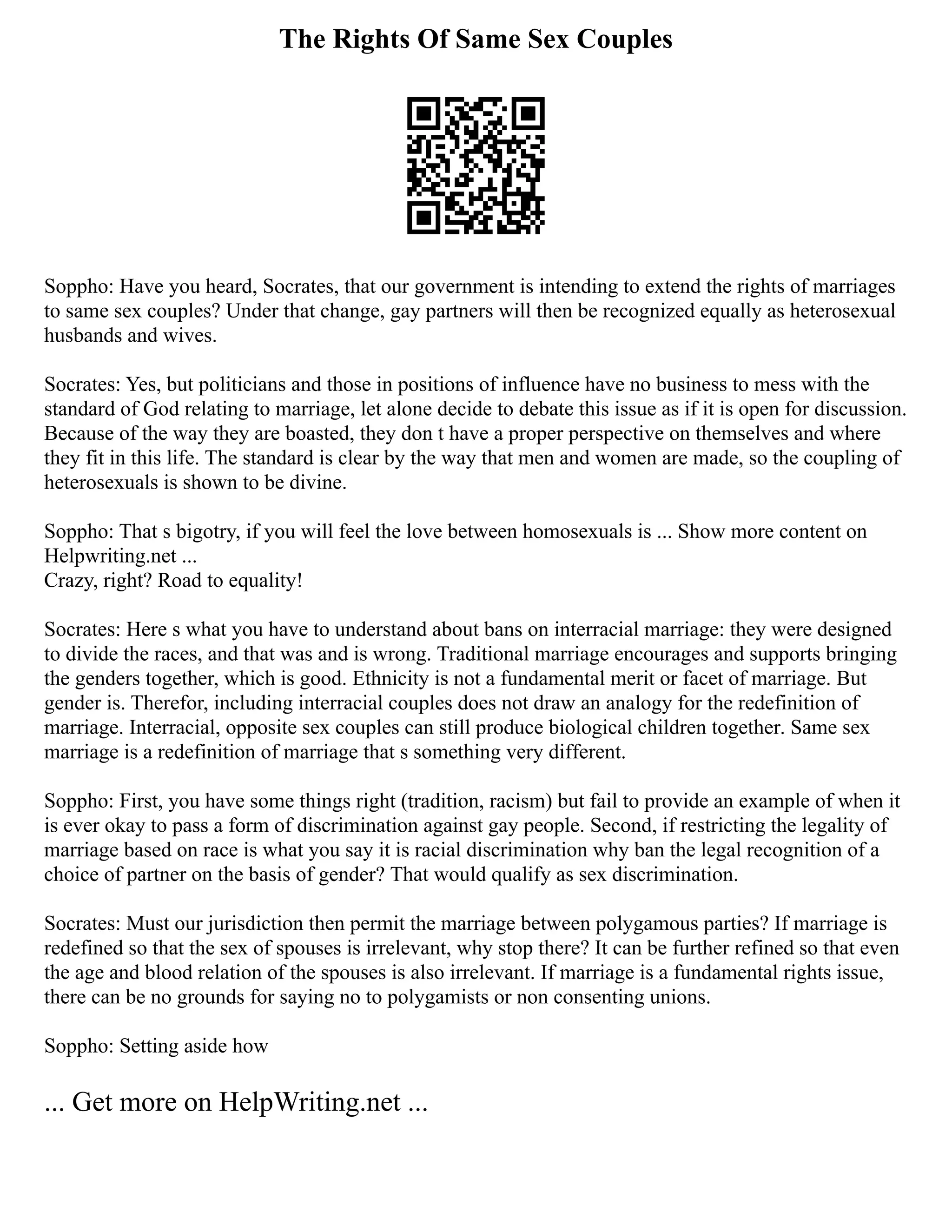 The Rights Of Same Sex Couples
Soppho: Have you heard, Socrates, that our government is intending to extend the rights of marriages
to same sex couples? Under that change, gay partners will then be recognized equally as heterosexual
husbands and wives.
Socrates: Yes, but politicians and those in positions of influence have no business to mess with the
standard of God relating to marriage, let alone decide to debate this issue as if it is open for discussion.
Because of the way they are boasted, they don t have a proper perspective on themselves and where
they fit in this life. The standard is clear by the way that men and women are made, so the coupling of
heterosexuals is shown to be divine.
Soppho: That s bigotry, if you will feel the love between homosexuals is ... Show more content on
Helpwriting.net ...
Crazy, right? Road to equality!
Socrates: Here s what you have to understand about bans on interracial marriage: they were designed
to divide the races, and that was and is wrong. Traditional marriage encourages and supports bringing
the genders together, which is good. Ethnicity is not a fundamental merit or facet of marriage. But
gender is. Therefor, including interracial couples does not draw an analogy for the redefinition of
marriage. Interracial, opposite sex couples can still produce biological children together. Same sex
marriage is a redefinition of marriage that s something very different.
Soppho: First, you have some things right (tradition, racism) but fail to provide an example of when it
is ever okay to pass a form of discrimination against gay people. Second, if restricting the legality of
marriage based on race is what you say it is racial discrimination why ban the legal recognition of a
choice of partner on the basis of gender? That would qualify as sex discrimination.
Socrates: Must our jurisdiction then permit the marriage between polygamous parties? If marriage is
redefined so that the sex of spouses is irrelevant, why stop there? It can be further refined so that even
the age and blood relation of the spouses is also irrelevant. If marriage is a fundamental rights issue,
there can be no grounds for saying no to polygamists or non consenting unions.
Soppho: Setting aside how
... Get more on HelpWriting.net ...
 
