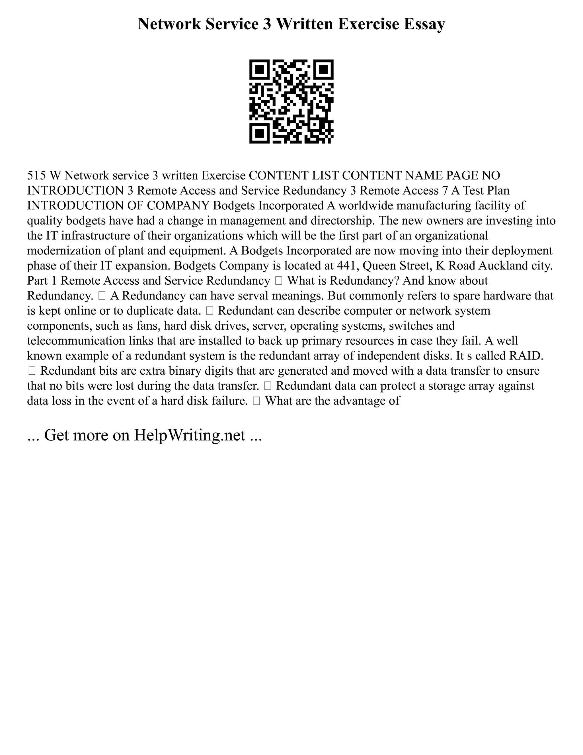 Network Service 3 Written Exercise Essay
515 W Network service 3 written Exercise CONTENT LIST CONTENT NAME PAGE NO
INTRODUCTION 3 Remote Access and Service Redundancy 3 Remote Access 7 A Test Plan
INTRODUCTION OF COMPANY Bodgets Incorporated A worldwide manufacturing facility of
quality bodgets have had a change in management and directorship. The new owners are investing into
the IT infrastructure of their organizations which will be the first part of an organizational
modernization of plant and equipment. A Bodgets Incorporated are now moving into their deployment
phase of their IT expansion. Bodgets Company is located at 441, Queen Street, K Road Auckland city.
Part 1 Remote Access and Service Redundancy  What is Redundancy? And know about
Redundancy.  A Redundancy can have serval meanings. But commonly refers to spare hardware that
is kept online or to duplicate data.  Redundant can describe computer or network system
components, such as fans, hard disk drives, server, operating systems, switches and
telecommunication links that are installed to back up primary resources in case they fail. A well
known example of a redundant system is the redundant array of independent disks. It s called RAID.
 Redundant bits are extra binary digits that are generated and moved with a data transfer to ensure
that no bits were lost during the data transfer.  Redundant data can protect a storage array against
data loss in the event of a hard disk failure.  What are the advantage of
... Get more on HelpWriting.net ...
 