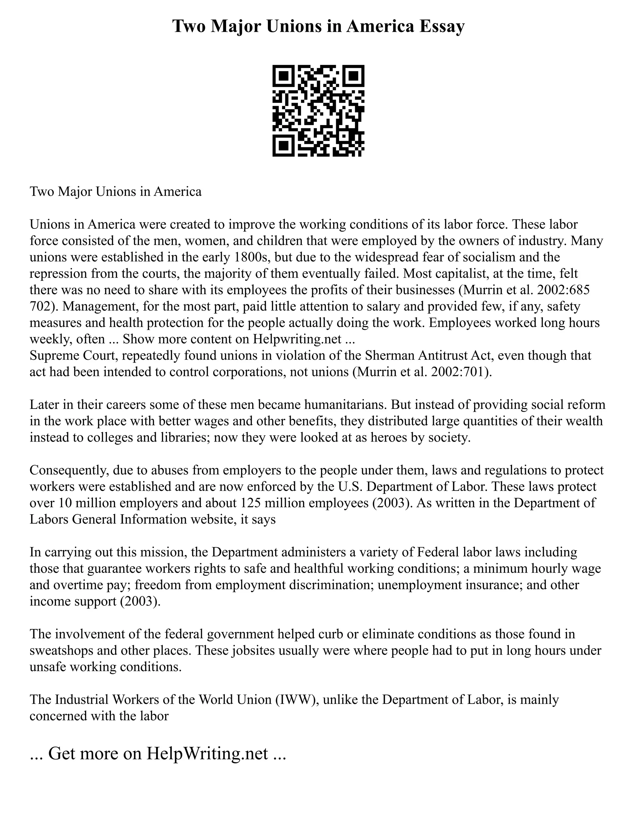 Two Major Unions in America Essay
Two Major Unions in America
Unions in America were created to improve the working conditions of its labor force. These labor
force consisted of the men, women, and children that were employed by the owners of industry. Many
unions were established in the early 1800s, but due to the widespread fear of socialism and the
repression from the courts, the majority of them eventually failed. Most capitalist, at the time, felt
there was no need to share with its employees the profits of their businesses (Murrin et al. 2002:685
702). Management, for the most part, paid little attention to salary and provided few, if any, safety
measures and health protection for the people actually doing the work. Employees worked long hours
weekly, often ... Show more content on Helpwriting.net ...
Supreme Court, repeatedly found unions in violation of the Sherman Antitrust Act, even though that
act had been intended to control corporations, not unions (Murrin et al. 2002:701).
Later in their careers some of these men became humanitarians. But instead of providing social reform
in the work place with better wages and other benefits, they distributed large quantities of their wealth
instead to colleges and libraries; now they were looked at as heroes by society.
Consequently, due to abuses from employers to the people under them, laws and regulations to protect
workers were established and are now enforced by the U.S. Department of Labor. These laws protect
over 10 million employers and about 125 million employees (2003). As written in the Department of
Labors General Information website, it says
In carrying out this mission, the Department administers a variety of Federal labor laws including
those that guarantee workers rights to safe and healthful working conditions; a minimum hourly wage
and overtime pay; freedom from employment discrimination; unemployment insurance; and other
income support (2003).
The involvement of the federal government helped curb or eliminate conditions as those found in
sweatshops and other places. These jobsites usually were where people had to put in long hours under
unsafe working conditions.
The Industrial Workers of the World Union (IWW), unlike the Department of Labor, is mainly
concerned with the labor
... Get more on HelpWriting.net ...
 