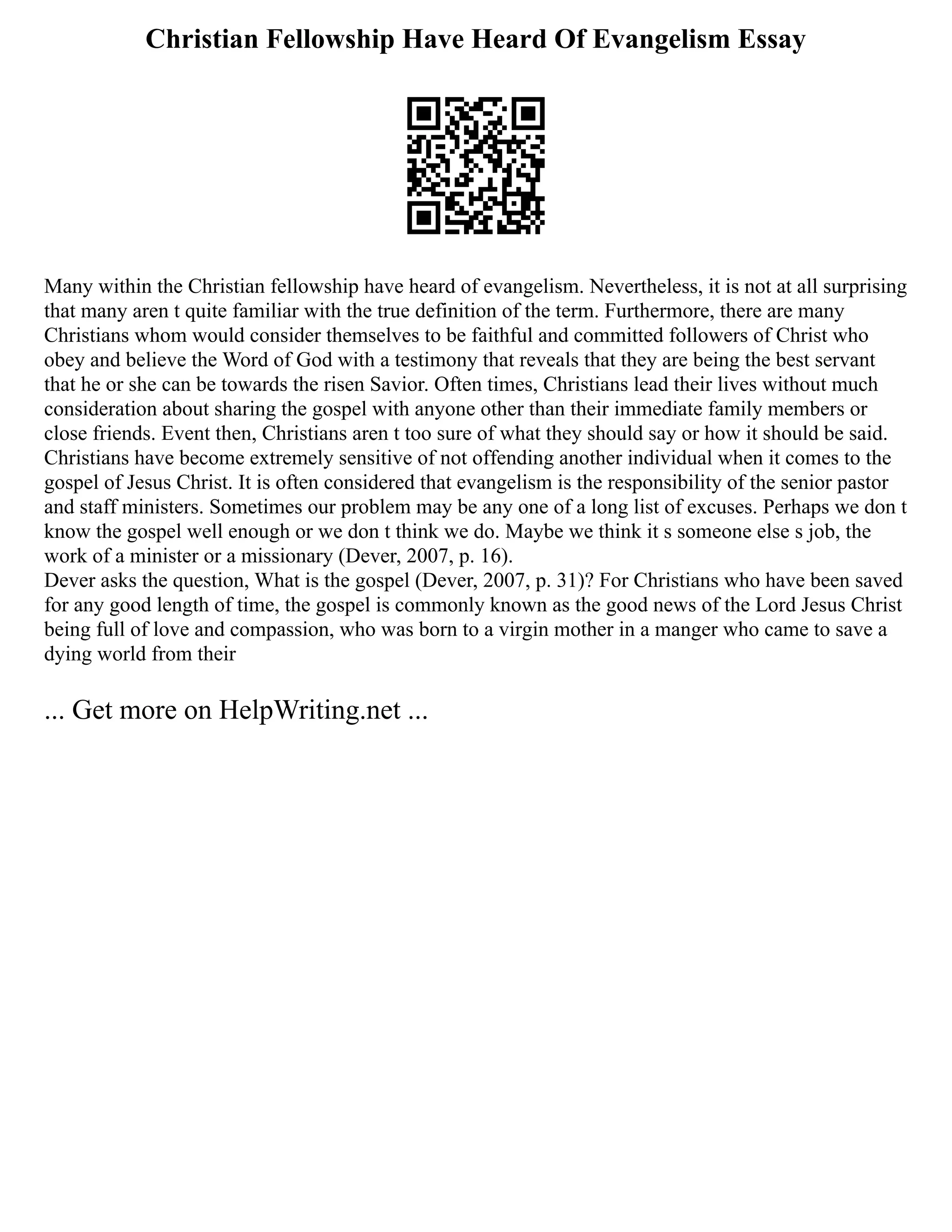 Christian Fellowship Have Heard Of Evangelism Essay
Many within the Christian fellowship have heard of evangelism. Nevertheless, it is not at all surprising
that many aren t quite familiar with the true definition of the term. Furthermore, there are many
Christians whom would consider themselves to be faithful and committed followers of Christ who
obey and believe the Word of God with a testimony that reveals that they are being the best servant
that he or she can be towards the risen Savior. Often times, Christians lead their lives without much
consideration about sharing the gospel with anyone other than their immediate family members or
close friends. Event then, Christians aren t too sure of what they should say or how it should be said.
Christians have become extremely sensitive of not offending another individual when it comes to the
gospel of Jesus Christ. It is often considered that evangelism is the responsibility of the senior pastor
and staff ministers. Sometimes our problem may be any one of a long list of excuses. Perhaps we don t
know the gospel well enough or we don t think we do. Maybe we think it s someone else s job, the
work of a minister or a missionary (Dever, 2007, p. 16).
Dever asks the question, What is the gospel (Dever, 2007, p. 31)? For Christians who have been saved
for any good length of time, the gospel is commonly known as the good news of the Lord Jesus Christ
being full of love and compassion, who was born to a virgin mother in a manger who came to save a
dying world from their
... Get more on HelpWriting.net ...
 