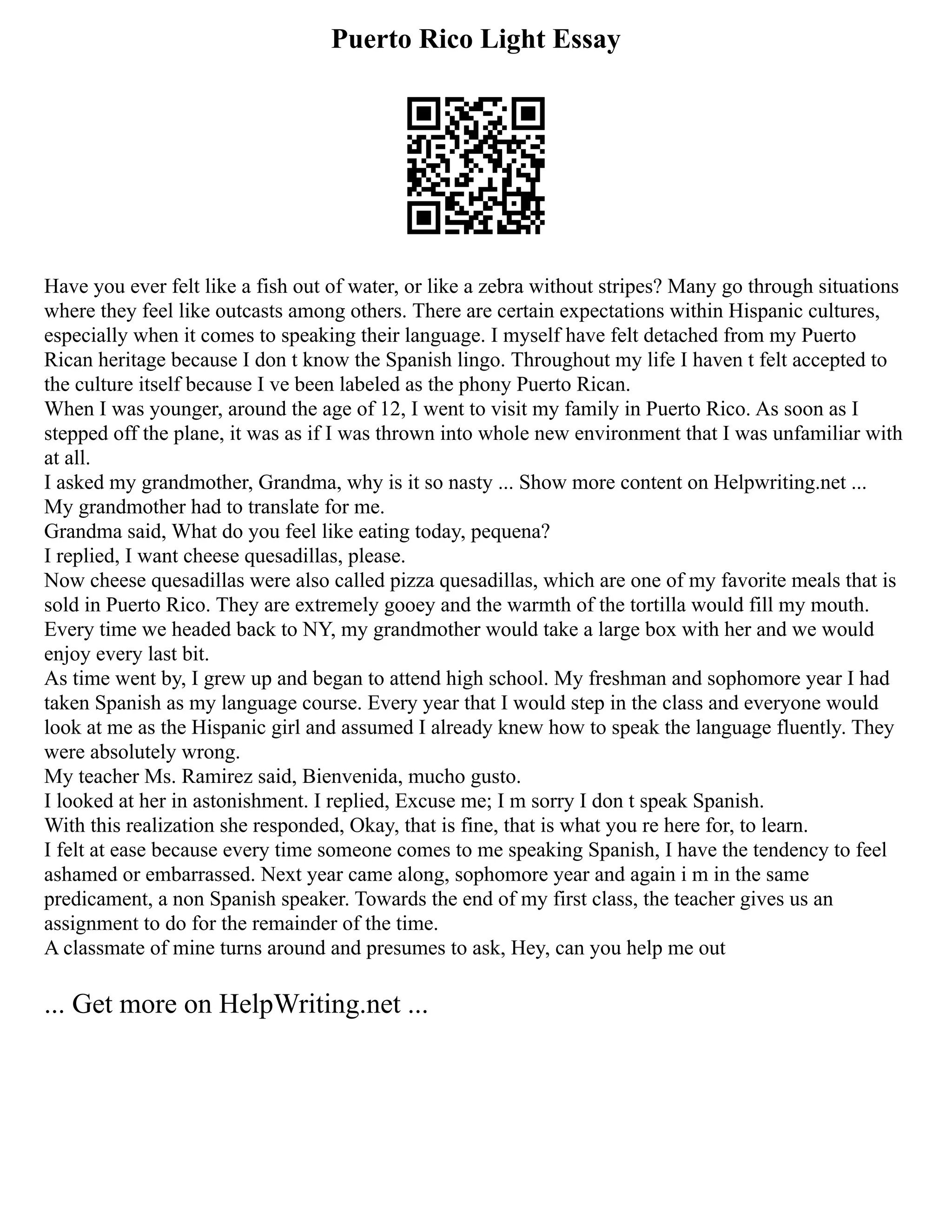 Puerto Rico Light Essay
Have you ever felt like a fish out of water, or like a zebra without stripes? Many go through situations
where they feel like outcasts among others. There are certain expectations within Hispanic cultures,
especially when it comes to speaking their language. I myself have felt detached from my Puerto
Rican heritage because I don t know the Spanish lingo. Throughout my life I haven t felt accepted to
the culture itself because I ve been labeled as the phony Puerto Rican.
When I was younger, around the age of 12, I went to visit my family in Puerto Rico. As soon as I
stepped off the plane, it was as if I was thrown into whole new environment that I was unfamiliar with
at all.
I asked my grandmother, Grandma, why is it so nasty ... Show more content on Helpwriting.net ...
My grandmother had to translate for me.
Grandma said, What do you feel like eating today, pequena?
I replied, I want cheese quesadillas, please.
Now cheese quesadillas were also called pizza quesadillas, which are one of my favorite meals that is
sold in Puerto Rico. They are extremely gooey and the warmth of the tortilla would fill my mouth.
Every time we headed back to NY, my grandmother would take a large box with her and we would
enjoy every last bit.
As time went by, I grew up and began to attend high school. My freshman and sophomore year I had
taken Spanish as my language course. Every year that I would step in the class and everyone would
look at me as the Hispanic girl and assumed I already knew how to speak the language fluently. They
were absolutely wrong.
My teacher Ms. Ramirez said, Bienvenida, mucho gusto.
I looked at her in astonishment. I replied, Excuse me; I m sorry I don t speak Spanish.
With this realization she responded, Okay, that is fine, that is what you re here for, to learn.
I felt at ease because every time someone comes to me speaking Spanish, I have the tendency to feel
ashamed or embarrassed. Next year came along, sophomore year and again i m in the same
predicament, a non Spanish speaker. Towards the end of my first class, the teacher gives us an
assignment to do for the remainder of the time.
A classmate of mine turns around and presumes to ask, Hey, can you help me out
... Get more on HelpWriting.net ...
 