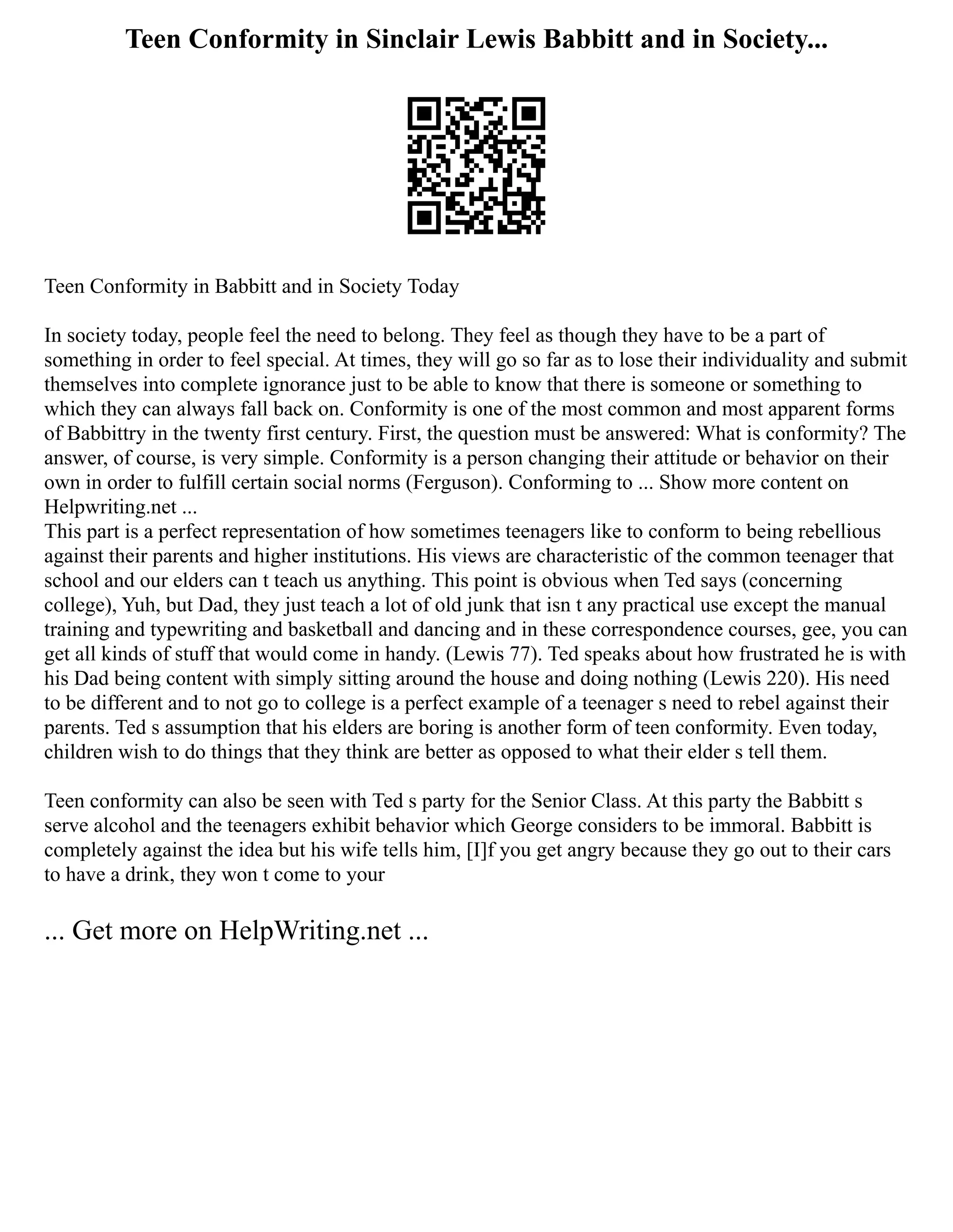 Teen Conformity in Sinclair Lewis Babbitt and in Society...
Teen Conformity in Babbitt and in Society Today
In society today, people feel the need to belong. They feel as though they have to be a part of
something in order to feel special. At times, they will go so far as to lose their individuality and submit
themselves into complete ignorance just to be able to know that there is someone or something to
which they can always fall back on. Conformity is one of the most common and most apparent forms
of Babbittry in the twenty first century. First, the question must be answered: What is conformity? The
answer, of course, is very simple. Conformity is a person changing their attitude or behavior on their
own in order to fulfill certain social norms (Ferguson). Conforming to ... Show more content on
Helpwriting.net ...
This part is a perfect representation of how sometimes teenagers like to conform to being rebellious
against their parents and higher institutions. His views are characteristic of the common teenager that
school and our elders can t teach us anything. This point is obvious when Ted says (concerning
college), Yuh, but Dad, they just teach a lot of old junk that isn t any practical use except the manual
training and typewriting and basketball and dancing and in these correspondence courses, gee, you can
get all kinds of stuff that would come in handy. (Lewis 77). Ted speaks about how frustrated he is with
his Dad being content with simply sitting around the house and doing nothing (Lewis 220). His need
to be different and to not go to college is a perfect example of a teenager s need to rebel against their
parents. Ted s assumption that his elders are boring is another form of teen conformity. Even today,
children wish to do things that they think are better as opposed to what their elder s tell them.
Teen conformity can also be seen with Ted s party for the Senior Class. At this party the Babbitt s
serve alcohol and the teenagers exhibit behavior which George considers to be immoral. Babbitt is
completely against the idea but his wife tells him, [I]f you get angry because they go out to their cars
to have a drink, they won t come to your
... Get more on HelpWriting.net ...
 