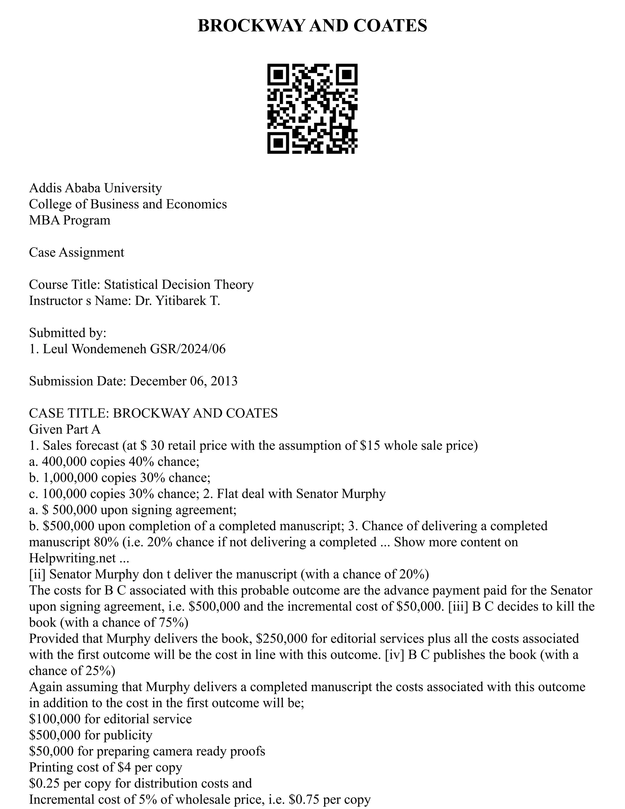 BROCKWAY AND COATES
Addis Ababa University
College of Business and Economics
MBA Program
Case Assignment
Course Title: Statistical Decision Theory
Instructor s Name: Dr. Yitibarek T.
Submitted by:
1. Leul Wondemeneh GSR/2024/06
Submission Date: December 06, 2013
CASE TITLE: BROCKWAY AND COATES
Given Part A
1. Sales forecast (at $ 30 retail price with the assumption of $15 whole sale price)
a. 400,000 copies 40% chance;
b. 1,000,000 copies 30% chance;
c. 100,000 copies 30% chance; 2. Flat deal with Senator Murphy
a. $ 500,000 upon signing agreement;
b. $500,000 upon completion of a completed manuscript; 3. Chance of delivering a completed
manuscript 80% (i.e. 20% chance if not delivering a completed ... Show more content on
Helpwriting.net ...
[ii] Senator Murphy don t deliver the manuscript (with a chance of 20%)
The costs for B C associated with this probable outcome are the advance payment paid for the Senator
upon signing agreement, i.e. $500,000 and the incremental cost of $50,000. [iii] B C decides to kill the
book (with a chance of 75%)
Provided that Murphy delivers the book, $250,000 for editorial services plus all the costs associated
with the first outcome will be the cost in line with this outcome. [iv] B C publishes the book (with a
chance of 25%)
Again assuming that Murphy delivers a completed manuscript the costs associated with this outcome
in addition to the cost in the first outcome will be;
$100,000 for editorial service
$500,000 for publicity
$50,000 for preparing camera ready proofs
Printing cost of $4 per copy
$0.25 per copy for distribution costs and
Incremental cost of 5% of wholesale price, i.e. $0.75 per copy
 