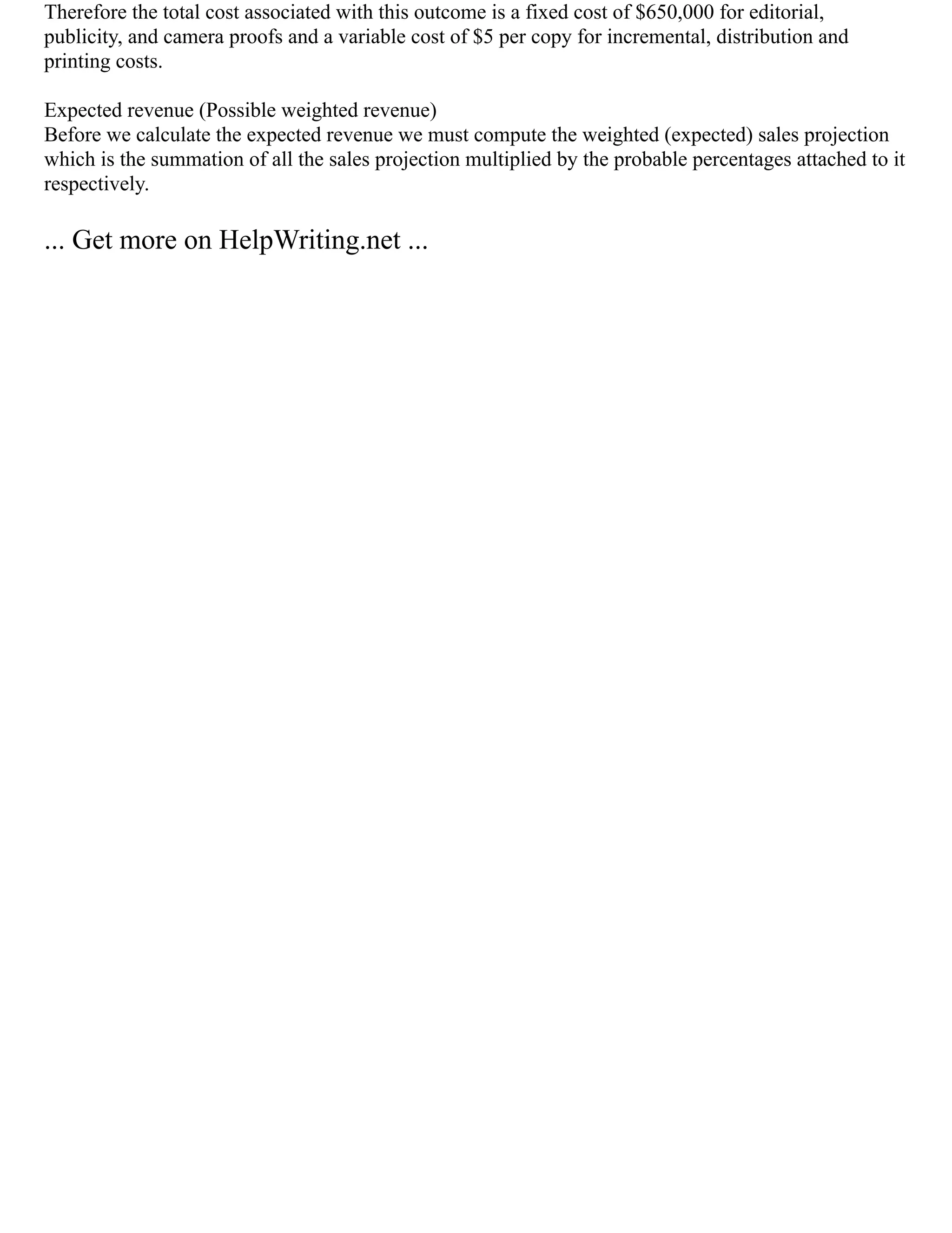 Therefore the total cost associated with this outcome is a fixed cost of $650,000 for editorial,
publicity, and camera proofs and a variable cost of $5 per copy for incremental, distribution and
printing costs.
Expected revenue (Possible weighted revenue)
Before we calculate the expected revenue we must compute the weighted (expected) sales projection
which is the summation of all the sales projection multiplied by the probable percentages attached to it
respectively.
... Get more on HelpWriting.net ...
 