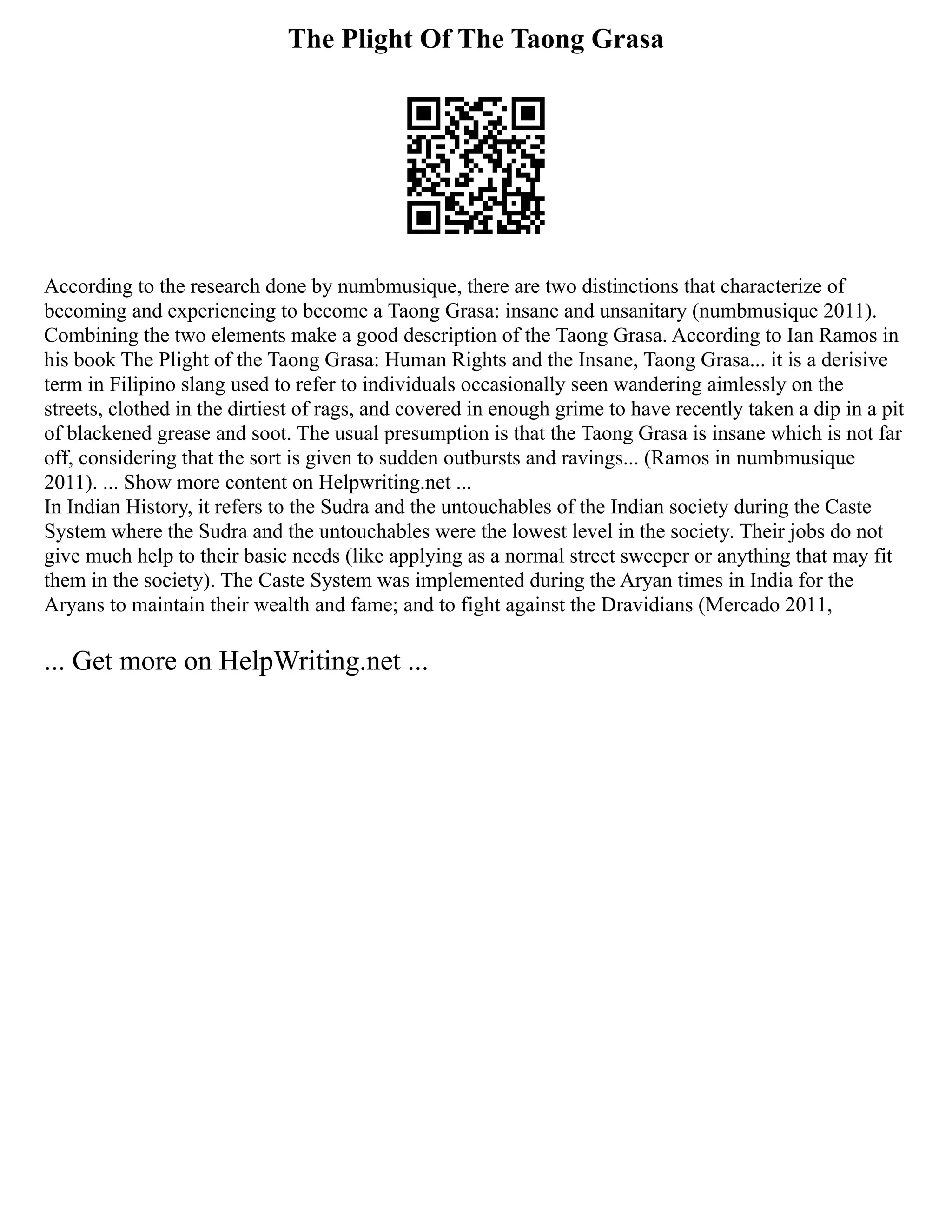 The Plight Of The Taong Grasa
According to the research done by numbmusique, there are two distinctions that characterize of
becoming and experiencing to become a Taong Grasa: insane and unsanitary (numbmusique 2011).
Combining the two elements make a good description of the Taong Grasa. According to Ian Ramos in
his book The Plight of the Taong Grasa: Human Rights and the Insane, Taong Grasa... it is a derisive
term in Filipino slang used to refer to individuals occasionally seen wandering aimlessly on the
streets, clothed in the dirtiest of rags, and covered in enough grime to have recently taken a dip in a pit
of blackened grease and soot. The usual presumption is that the Taong Grasa is insane which is not far
off, considering that the sort is given to sudden outbursts and ravings... (Ramos in numbmusique
2011). ... Show more content on Helpwriting.net ...
In Indian History, it refers to the Sudra and the untouchables of the Indian society during the Caste
System where the Sudra and the untouchables were the lowest level in the society. Their jobs do not
give much help to their basic needs (like applying as a normal street sweeper or anything that may fit
them in the society). The Caste System was implemented during the Aryan times in India for the
Aryans to maintain their wealth and fame; and to fight against the Dravidians (Mercado 2011,
... Get more on HelpWriting.net ...
 