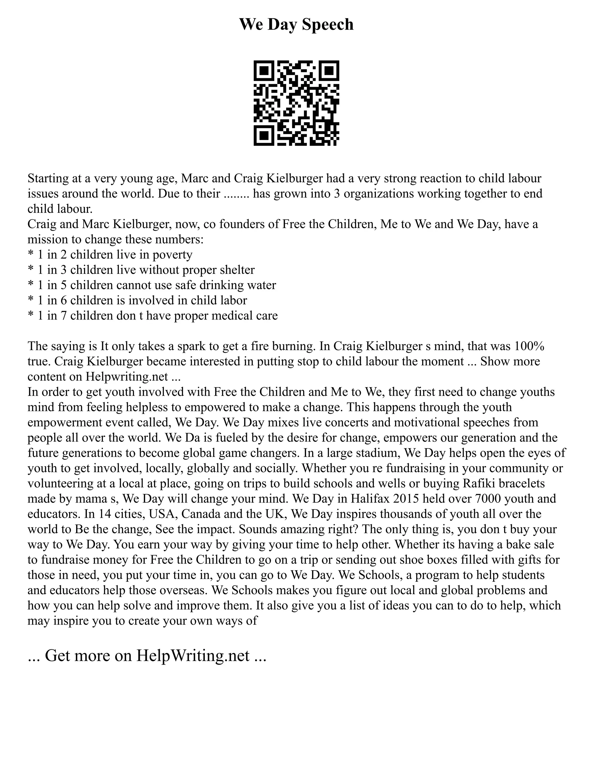 We Day Speech
Starting at a very young age, Marc and Craig Kielburger had a very strong reaction to child labour
issues around the world. Due to their ........ has grown into 3 organizations working together to end
child labour.
Craig and Marc Kielburger, now, co founders of Free the Children, Me to We and We Day, have a
mission to change these numbers:
* 1 in 2 children live in poverty
* 1 in 3 children live without proper shelter
* 1 in 5 children cannot use safe drinking water
* 1 in 6 children is involved in child labor
* 1 in 7 children don t have proper medical care
The saying is It only takes a spark to get a fire burning. In Craig Kielburger s mind, that was 100%
true. Craig Kielburger became interested in putting stop to child labour the moment ... Show more
content on Helpwriting.net ...
In order to get youth involved with Free the Children and Me to We, they first need to change youths
mind from feeling helpless to empowered to make a change. This happens through the youth
empowerment event called, We Day. We Day mixes live concerts and motivational speeches from
people all over the world. We Da is fueled by the desire for change, empowers our generation and the
future generations to become global game changers. In a large stadium, We Day helps open the eyes of
youth to get involved, locally, globally and socially. Whether you re fundraising in your community or
volunteering at a local at place, going on trips to build schools and wells or buying Rafiki bracelets
made by mama s, We Day will change your mind. We Day in Halifax 2015 held over 7000 youth and
educators. In 14 cities, USA, Canada and the UK, We Day inspires thousands of youth all over the
world to Be the change, See the impact. Sounds amazing right? The only thing is, you don t buy your
way to We Day. You earn your way by giving your time to help other. Whether its having a bake sale
to fundraise money for Free the Children to go on a trip or sending out shoe boxes filled with gifts for
those in need, you put your time in, you can go to We Day. We Schools, a program to help students
and educators help those overseas. We Schools makes you figure out local and global problems and
how you can help solve and improve them. It also give you a list of ideas you can to do to help, which
may inspire you to create your own ways of
... Get more on HelpWriting.net ...
 