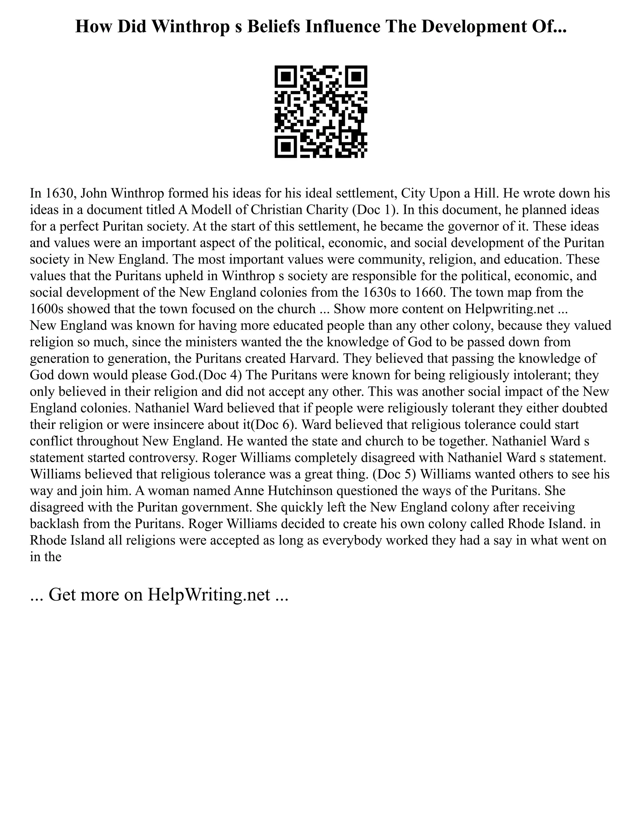 How Did Winthrop s Beliefs Influence The Development Of...
In 1630, John Winthrop formed his ideas for his ideal settlement, City Upon a Hill. He wrote down his
ideas in a document titled A Modell of Christian Charity (Doc 1). In this document, he planned ideas
for a perfect Puritan society. At the start of this settlement, he became the governor of it. These ideas
and values were an important aspect of the political, economic, and social development of the Puritan
society in New England. The most important values were community, religion, and education. These
values that the Puritans upheld in Winthrop s society are responsible for the political, economic, and
social development of the New England colonies from the 1630s to 1660. The town map from the
1600s showed that the town focused on the church ... Show more content on Helpwriting.net ...
New England was known for having more educated people than any other colony, because they valued
religion so much, since the ministers wanted the the knowledge of God to be passed down from
generation to generation, the Puritans created Harvard. They believed that passing the knowledge of
God down would please God.(Doc 4) The Puritans were known for being religiously intolerant; they
only believed in their religion and did not accept any other. This was another social impact of the New
England colonies. Nathaniel Ward believed that if people were religiously tolerant they either doubted
their religion or were insincere about it(Doc 6). Ward believed that religious tolerance could start
conflict throughout New England. He wanted the state and church to be together. Nathaniel Ward s
statement started controversy. Roger Williams completely disagreed with Nathaniel Ward s statement.
Williams believed that religious tolerance was a great thing. (Doc 5) Williams wanted others to see his
way and join him. A woman named Anne Hutchinson questioned the ways of the Puritans. She
disagreed with the Puritan government. She quickly left the New England colony after receiving
backlash from the Puritans. Roger Williams decided to create his own colony called Rhode Island. in
Rhode Island all religions were accepted as long as everybody worked they had a say in what went on
in the
... Get more on HelpWriting.net ...
 
