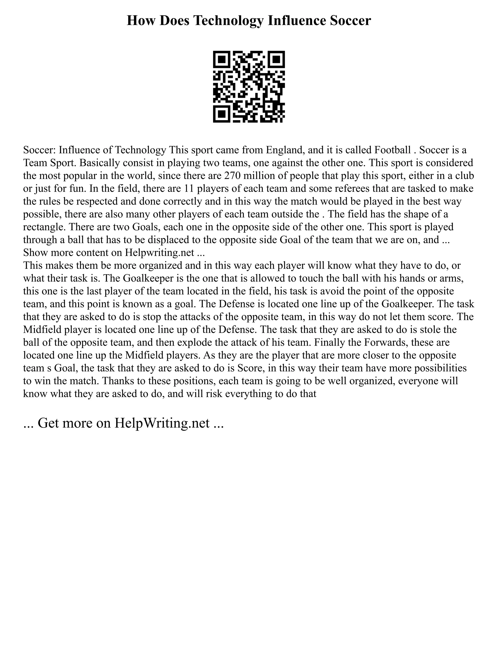 How Does Technology Influence Soccer
Soccer: Influence of Technology This sport came from England, and it is called Football . Soccer is a
Team Sport. Basically consist in playing two teams, one against the other one. This sport is considered
the most popular in the world, since there are 270 million of people that play this sport, either in a club
or just for fun. In the field, there are 11 players of each team and some referees that are tasked to make
the rules be respected and done correctly and in this way the match would be played in the best way
possible, there are also many other players of each team outside the . The field has the shape of a
rectangle. There are two Goals, each one in the opposite side of the other one. This sport is played
through a ball that has to be displaced to the opposite side Goal of the team that we are on, and ...
Show more content on Helpwriting.net ...
This makes them be more organized and in this way each player will know what they have to do, or
what their task is. The Goalkeeper is the one that is allowed to touch the ball with his hands or arms,
this one is the last player of the team located in the field, his task is avoid the point of the opposite
team, and this point is known as a goal. The Defense is located one line up of the Goalkeeper. The task
that they are asked to do is stop the attacks of the opposite team, in this way do not let them score. The
Midfield player is located one line up of the Defense. The task that they are asked to do is stole the
ball of the opposite team, and then explode the attack of his team. Finally the Forwards, these are
located one line up the Midfield players. As they are the player that are more closer to the opposite
team s Goal, the task that they are asked to do is Score, in this way their team have more possibilities
to win the match. Thanks to these positions, each team is going to be well organized, everyone will
know what they are asked to do, and will risk everything to do that
... Get more on HelpWriting.net ...
 