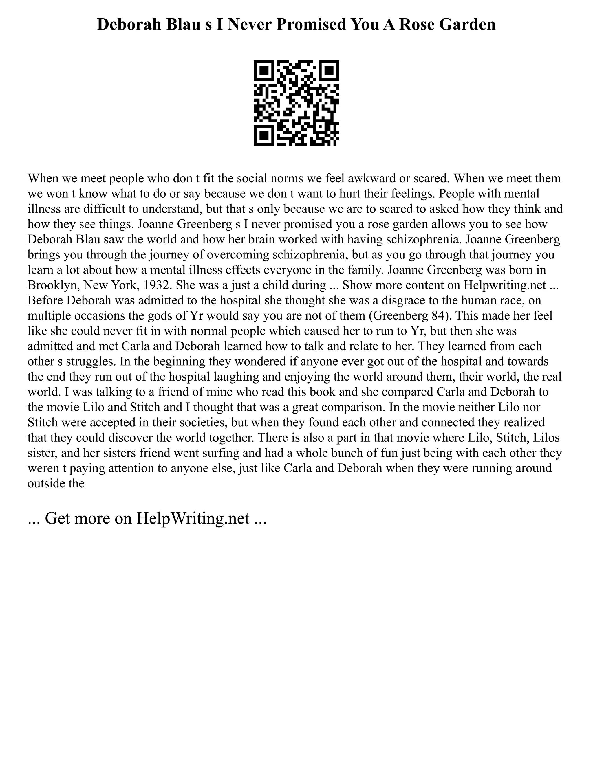Deborah Blau s I Never Promised You A Rose Garden
When we meet people who don t fit the social norms we feel awkward or scared. When we meet them
we won t know what to do or say because we don t want to hurt their feelings. People with mental
illness are difficult to understand, but that s only because we are to scared to asked how they think and
how they see things. Joanne Greenberg s I never promised you a rose garden allows you to see how
Deborah Blau saw the world and how her brain worked with having schizophrenia. Joanne Greenberg
brings you through the journey of overcoming schizophrenia, but as you go through that journey you
learn a lot about how a mental illness effects everyone in the family. Joanne Greenberg was born in
Brooklyn, New York, 1932. She was a just a child during ... Show more content on Helpwriting.net ...
Before Deborah was admitted to the hospital she thought she was a disgrace to the human race, on
multiple occasions the gods of Yr would say you are not of them (Greenberg 84). This made her feel
like she could never fit in with normal people which caused her to run to Yr, but then she was
admitted and met Carla and Deborah learned how to talk and relate to her. They learned from each
other s struggles. In the beginning they wondered if anyone ever got out of the hospital and towards
the end they run out of the hospital laughing and enjoying the world around them, their world, the real
world. I was talking to a friend of mine who read this book and she compared Carla and Deborah to
the movie Lilo and Stitch and I thought that was a great comparison. In the movie neither Lilo nor
Stitch were accepted in their societies, but when they found each other and connected they realized
that they could discover the world together. There is also a part in that movie where Lilo, Stitch, Lilos
sister, and her sisters friend went surfing and had a whole bunch of fun just being with each other they
weren t paying attention to anyone else, just like Carla and Deborah when they were running around
outside the
... Get more on HelpWriting.net ...
 