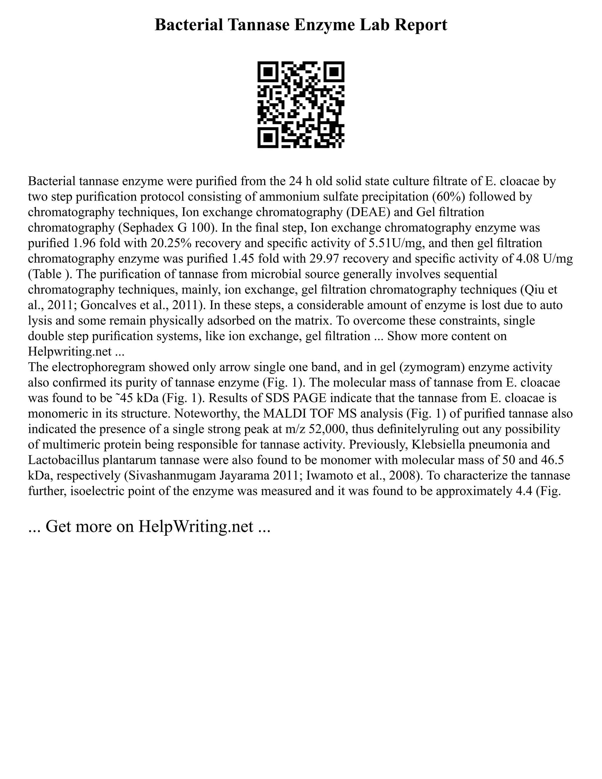 Bacterial Tannase Enzyme Lab Report
Bacterial tannase enzyme were puriﬁed from the 24 h old solid state culture ﬁltrate of E. cloacae by
two step puriﬁcation protocol consisting of ammonium sulfate precipitation (60%) followed by
chromatography techniques, Ion exchange chromatography (DEAE) and Gel ﬁltration
chromatography (Sephadex G 100). In the ﬁnal step, Ion exchange chromatography enzyme was
puriﬁed 1.96 fold with 20.25% recovery and speciﬁc activity of 5.51U/mg, and then gel ﬁltration
chromatography enzyme was puriﬁed 1.45 fold with 29.97 recovery and speciﬁc activity of 4.08 U/mg
(Table ). The puriﬁcation of tannase from microbial source generally involves sequential
chromatography techniques, mainly, ion exchange, gel ﬁltration chromatography techniques (Qiu et
al., 2011; Goncalves et al., 2011). In these steps, a considerable amount of enzyme is lost due to auto
lysis and some remain physically adsorbed on the matrix. To overcome these constraints, single
double step puriﬁcation systems, like ion exchange, gel ﬁltration ... Show more content on
Helpwriting.net ...
The electrophoregram showed only arrow single one band, and in gel (zymogram) enzyme activity
also conﬁrmed its purity of tannase enzyme (Fig. 1). The molecular mass of tannase from E. cloacae
was found to be ˜45 kDa (Fig. 1). Results of SDS PAGE indicate that the tannase from E. cloacae is
monomeric in its structure. Noteworthy, the MALDI TOF MS analysis (Fig. 1) of puriﬁed tannase also
indicated the presence of a single strong peak at m/z 52,000, thus deﬁnitelyruling out any possibility
of multimeric protein being responsible for tannase activity. Previously, Klebsiella pneumonia and
Lactobacillus plantarum tannase were also found to be monomer with molecular mass of 50 and 46.5
kDa, respectively (Sivashanmugam Jayarama 2011; Iwamoto et al., 2008). To characterize the tannase
further, isoelectric point of the enzyme was measured and it was found to be approximately 4.4 (Fig.
... Get more on HelpWriting.net ...
 