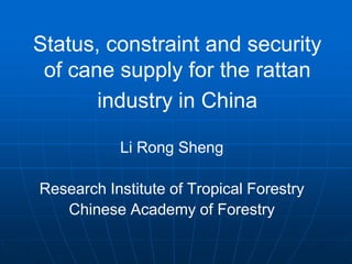 Status, constraint and security
of cane supply for the rattan
industry in China
Li Rong Sheng
Research Institute of Tropical Forestry
Chinese Academy of Forestry
 