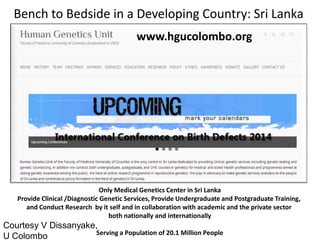www.hgucolombo.org 
Only Medical Genetics Center in Sri Lanka Provide Clinical /Diagnostic Genetic Services, Provide Undergraduate and Postgraduate Training, and Conduct Research by it self and in collaboration with academic and the private sector both nationally and internationally Serving a Population of 20.1 Million People 
Courtesy V Dissanyake, 
U Colombo 
Bench to Bedside in a Developing Country: Sri Lanka  
