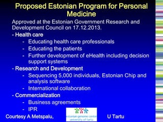 Approved at the Estonian Government Research and Development Council on 17.12.2013. - Health care - Educating health care professionals - Educating the patients - Further development of eHealth including decision support systems 
- Research and Development - Sequencing 5,000 individuals, Estonian Chip and analysis software - International collaboration 
- Commercialization - Business agreements - IPR 
Proposed Estonian Program for Personal Medicine 
Courtesy A Metspalu, U Tartu  