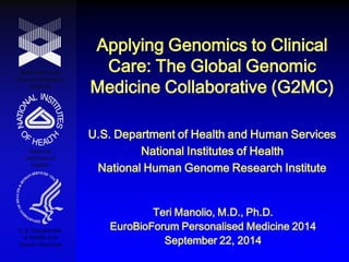 Applying Genomics to Clinical Care: The Global Genomic Medicine Collaborative (G2MC) 
National Human Genome Research Institute 
National Institutes of Health 
U.S. Department of Health and Human Services 
U.S. Department of Health and Human Services National Institutes of Health National Human Genome Research Institute 
Teri Manolio, M.D., Ph.D. 
EuroBioForum Personalised Medicine 2014 
September 22, 2014  