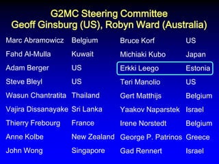 G2MC Steering Committee Geoff Ginsburg (US), Robyn Ward (Australia) 
Marc Abramowicz Belgium Fahd Al-Mulla Kuwait Adam Berger US Steve Bleyl US Wasun Chantratita Thailand Vajira Dissanayake Sri Lanka Thierry Frebourg France Anne Kolbe New Zealand John Wong Singapore 
Bruce Korf US Michiaki Kubo Japan Erkki Leego Estonia Teri Manolio US Gert Matthijs Belgium Yaakov Naparstek Israel Irene Norstedt Belgium George P. Patrinos Greece Gad Rennert Israel  