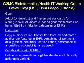 G2MC Bioinformatics/Health IT Working Group Steve Bleyl (US), Erkki Leego (Estonia) 
Goal Adopt (or develop) and implement standards for storing individual, discrete, coded genomic features as transmitted from labs for databases or EHRs Use Case Copy number variant transmitted from lab and stored as discrete features in EHR, containing all pertinent data (patient identifiers, test indication, chromosomal anomalies, actionability, array used) Collaboration with GA4GH Define requirements for a global database of clinically actionable variants  