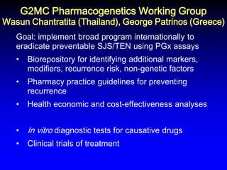 G2MC Pharmacogenetics Working Group Wasun Chantratita (Thailand), George Patrinos (Greece) 
Goal: implement broad program internationally to eradicate preventable SJS/TEN using PGx assays 
•Biorepository for identifying additional markers, modifiers, recurrence risk, non-genetic factors 
•Pharmacy practice guidelines for preventing recurrence 
•Health economic and cost-effectiveness analyses 
•In vitro diagnostic tests for causative drugs 
•Clinical trials of treatment  