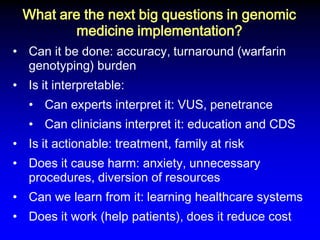 What are the next big questions in genomic medicine implementation? 
•Can it be done: accuracy, turnaround (warfarin genotyping) burden 
•Is it interpretable: 
•Can experts interpret it: VUS, penetrance 
•Can clinicians interpret it: education and CDS 
•Is it actionable: treatment, family at risk 
•Does it cause harm: anxiety, unnecessary procedures, diversion of resources 
•Can we learn from it: learning healthcare systems 
•Does it work (help patients), does it reduce cost  