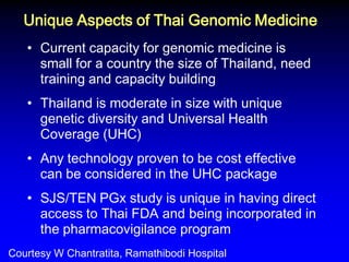 •Current capacity for genomic medicine is small for a country the size of Thailand, need training and capacity building 
•Thailand is moderate in size with unique genetic diversity and Universal Health Coverage (UHC) 
•Any technology proven to be cost effective can be considered in the UHC package 
•SJS/TEN PGx study is unique in having direct access to Thai FDA and being incorporated in the pharmacovigilance program 
Unique Aspects of Thai Genomic Medicine 
Courtesy W Chantratita, Ramathibodi Hospital  