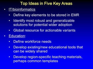 Top Ideas in Five Key Areas 
•IT/bioinformatics 
•Define key elements to be stored in EMR 
•Identify most robust and generalizable solutions for potential wider adoption 
•Global resource for actionable variants 
•Education: 
•Define workforce needs 
•Develop existing/new educational tools that can be widely shared 
•Develop region-specific teaching materials, perhaps common templates  