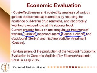 Economic Evaluation 
• Cost-effectiveness and cost-utility analyses of various genetic-based medical treatments by reducing the incidence of adverse drug reactions, and reciprocally healthcare expenditure at the national level. 
Current projects focus on anticoagulation treatment of warfarin (Croatia), acenocoumarol (Serbia, Greece) and clopidogrel (Serbia) and nicotine addiction treatment (Greece). 
• Endorsement of the production of the textbook “Economic Evaluation in Genomic Medicine” by Elsevier/Academic Press in early 2015. 
Courtesy G Patrinos, U Patras.  