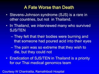 •Stevens-Johnson syndrome (SJS) is a rare in other countries, but not in Thailand. 
•In Thailand, we interviewed many who survived SJS/TEN 
–They felt that their bodies were burning and that someone had poured acid into their eyes 
–The pain was so extreme that they wish to die, but they could not 
•Eradication of SJS/TEN in Thailand is a priority for our Thai medical genomics team 
A Fate Worse than Death 
Courtesy W Chantratita, Ramathibodi Hospital  