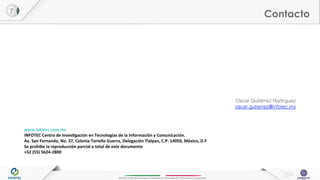 INFOTEC Centro de Investigación e Innovación en Tecnologías de la Información y Comunicación
Contacto
Oscar Gutiérrez Rodríguez !
oscar.gutierrez@infotec.mx!
!
	
  
	
  
www.infotec.com.mx	
  
INFOTEC	
  Centro	
  de	
  Inves8gación	
  en	
  Tecnologías	
  de	
  la	
  Información	
  y	
  Comunicación.	
  
Av.	
  San	
  Fernando,	
  No.	
  37,	
  Colonia	
  Toriello	
  Guerra,	
  Delegación	
  Tlalpan,	
  C.P.	
  14050,	
  México,	
  D.F	
  
Se	
  prohíbe	
  la	
  reproducción	
  parcial	
  o	
  total	
  de	
  este	
  documento	
  
+52	
  (55)	
  5624-­‐2800	
  
7!
 