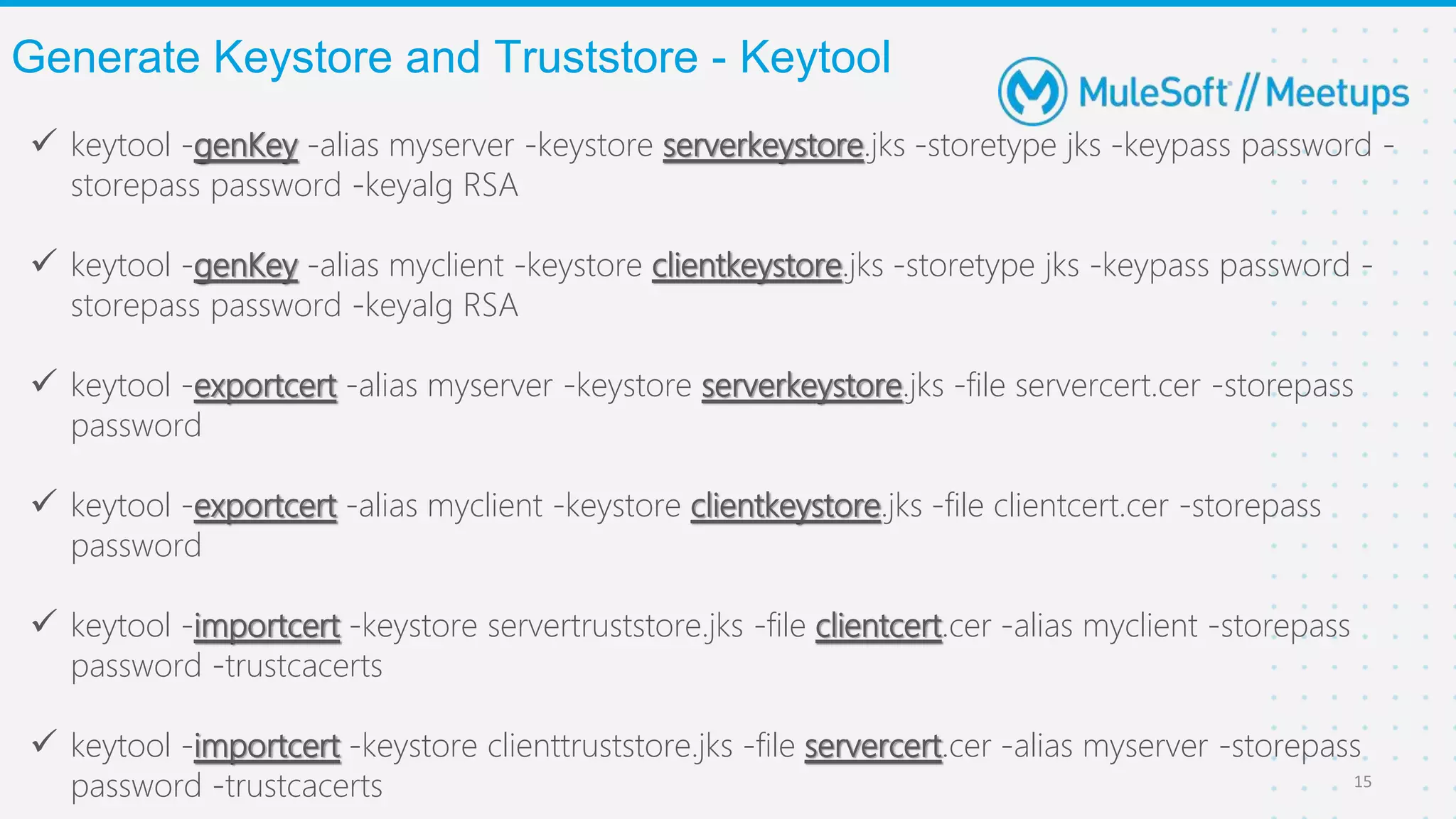  keytool -genKey -alias myserver -keystore serverkeystore.jks -storetype jks -keypass password -
storepass password -keyalg RSA
 keytool -genKey -alias myclient -keystore clientkeystore.jks -storetype jks -keypass password -
storepass password -keyalg RSA
 keytool -exportcert -alias myserver -keystore serverkeystore.jks -file servercert.cer -storepass
password
 keytool -exportcert -alias myclient -keystore clientkeystore.jks -file clientcert.cer -storepass
password
 keytool -importcert -keystore servertruststore.jks -file clientcert.cer -alias myclient -storepass
password -trustcacerts
 keytool -importcert -keystore clienttruststore.jks -file servercert.cer -alias myserver -storepass
password -trustcacerts
Generate Keystore and Truststore - Keytool
15
 