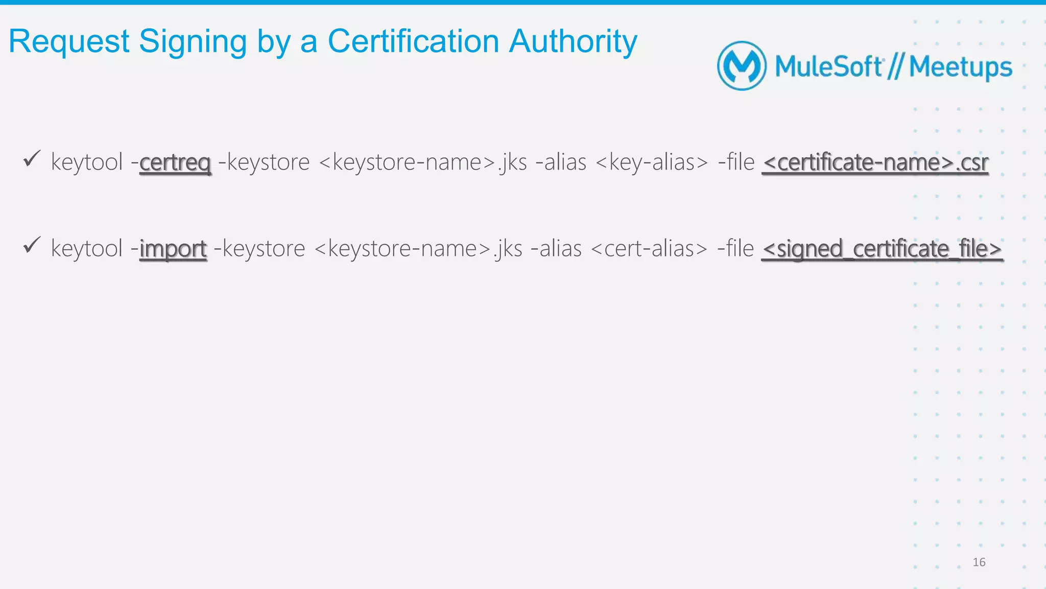  keytool -certreq -keystore <keystore-name>.jks -alias <key-alias> -file <certificate-name>.csr
 keytool -import -keystore <keystore-name>.jks -alias <cert-alias> -file <signed_certificate_file>
Request Signing by a Certification Authority
16
 