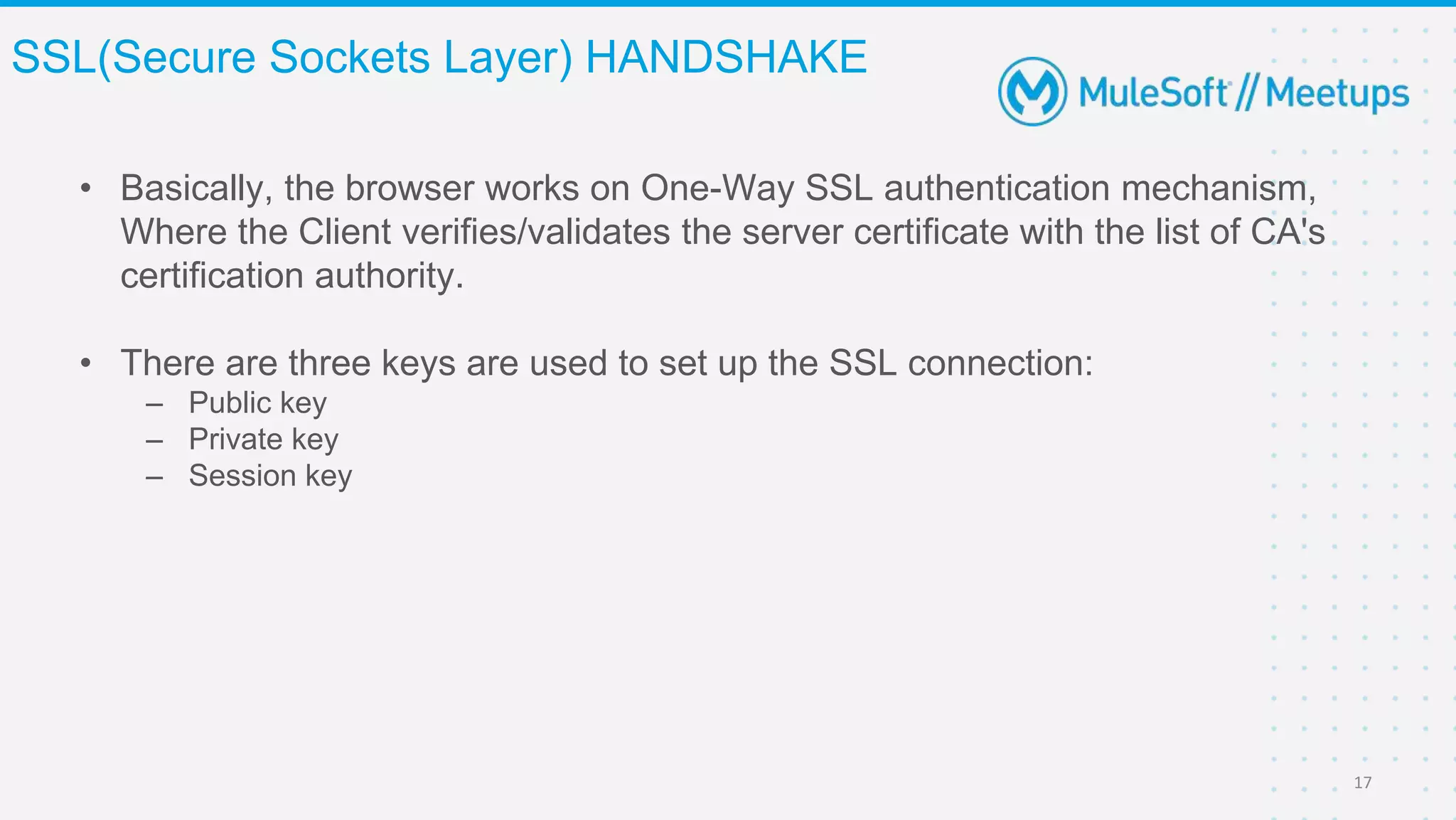 • Basically, the browser works on One-Way SSL authentication mechanism,
Where the Client verifies/validates the server certificate with the list of CA's
certification authority.
• There are three keys are used to set up the SSL connection:
– Public key
– Private key
– Session key
SSL(Secure Sockets Layer) HANDSHAKE
17
 