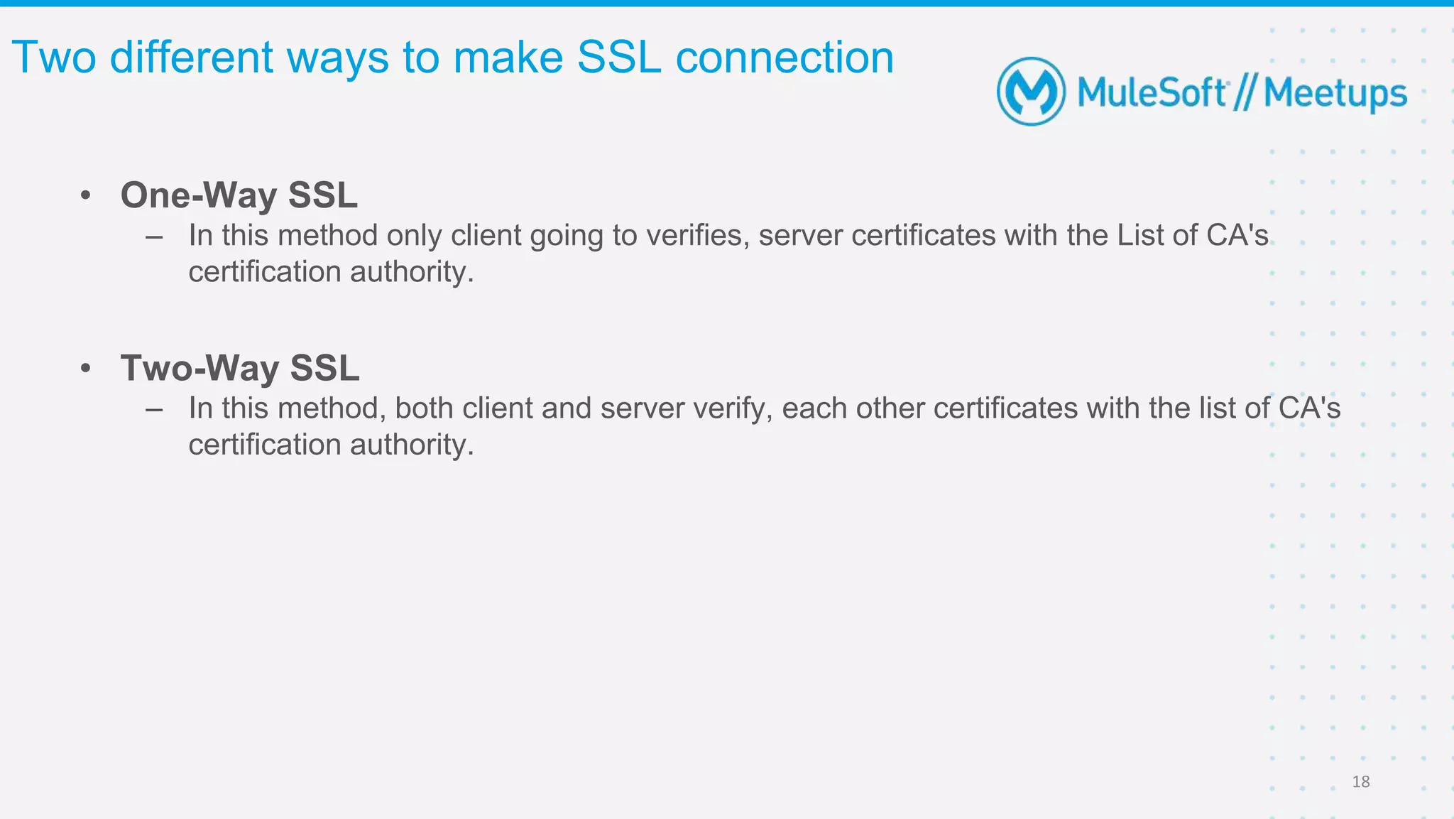 • One-Way SSL
– In this method only client going to verifies, server certificates with the List of CA's
certification authority.
Two different ways to make SSL connection
18
• Two-Way SSL
– In this method, both client and server verify, each other certificates with the list of CA's
certification authority.
 