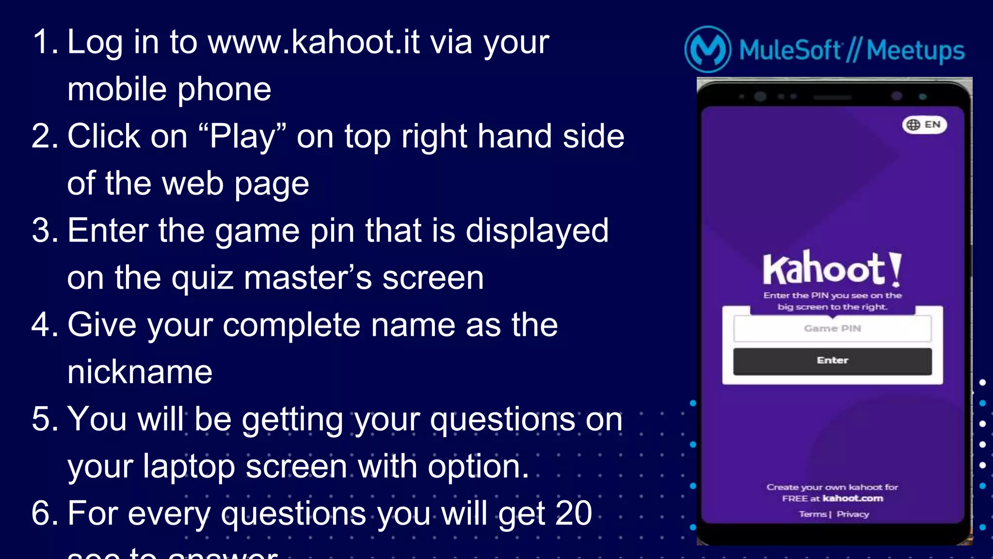 1. Log in to www.kahoot.it via your
mobile phone
2. Click on “Play” on top right hand side
of the web page
3. Enter the game pin that is displayed
on the quiz master’s screen
4. Give your complete name as the
nickname
5. You will be getting your questions on
your laptop screen with option.
6. For every questions you will get 20
 