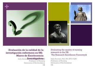 +




  Evaluación de la calidad de la                 Evaluating the quality of nursing
investigación enfermera en UK:                   research in the UK:
         Marco de Excelecencia                    The Research Excellence Framework
                     Investigadora
          Sally Kendall, PhD, RN, RHV, FQNI      Sally Kendall, PhD, RN, RHV, FQNI
                         Professor of Nursing    Professor of Nursing
                   University of Hertfordshire   University of Hertfordshire
                                           UK    UK
 