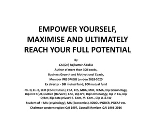 EMPOWER YOURSELF,
MAXIMISE AND ULTIMATELY
REACH YOUR FULL POTENTIAL
By
CA (Dr.) Rajkumar Adukia
Author of more than 300 books,
Business Growth and Motivational Coach,
Member IFRS SMEIG London 2018-2020
Ex director - SBI mutual fund, BOI mutual fund
Ph. D, LL. B, LLM (Constitution), FCA, FCS, MBA, MBF, FCMA, Dip Criminology,
Dip in IFR(UK) Justice (Harvard), CSR, Dip IPR, Dip Criminology, dip in CG, Dip
Cyber, dip data privacy B. Com, M. Com., Dip LL & LW
Student of – MA (psychology), MA (Economics), IGNOU PGDCR, PGCAP etc.
Chairman western region ICAI 1997, Council Member ICAI 1998-2016
 