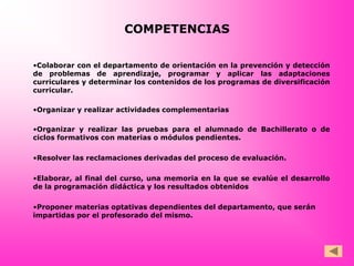 COMPETENCIAS

•Colaborar con el departamento de orientación en la prevención y detección
de problemas de aprendizaje, programar y aplicar las adaptaciones
curriculares y determinar los contenidos de los programas de diversificación
curricular.

•Organizar y realizar actividades complementarias

•Organizar y realizar las pruebas para el alumnado de Bachillerato o de
ciclos formativos con materias o módulos pendientes.

•Resolver las reclamaciones derivadas del proceso de evaluación.

•Elaborar, al final del curso, una memoria en la que se evalúe el desarrollo
de la programación didáctica y los resultados obtenidos

•Proponer materias optativas dependientes del departamento, que serán
impartidas por el profesorado del mismo.
 