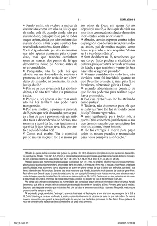 11                                             ROMANOS 4

       11 Sendo assim, ele recebeu a marca da                           aos olhos de Deus, em quem Abraão
       circuncisão, como um selo da justiça que                         depositou sua fé, o Deus que dá vida aos
       ele tinha pela fé, quando ainda não era                          mortos e convoca à existência elementos
       circuncidado, para que fosse pai de todos                        inexistentes, como se existissem.
       os que crêem, ainda que não tenham sido                          18 Abraão, crendo, esperou contra todos
       circuncidados, a ﬁm de que a justiça fos-                        os prognósticos desfavoráveis, tornando-
       se creditada também a favor deles;                               se, assim, pai de muitas nações, como
       12 ele é igualmente pai dos circuncisos                          ﬁcou registrado a seu respeito: “Assim
       que não apenas passaram pela circun-                             será a sua descendência”.
       cisão, mas que também caminham                                   19 Sem desfalecer na fé, reconheceu que
       sobre as marcas dos passos da fé que                             seu corpo físico perdera a vitalidade de
       demonstrou nosso pai Abraão antes de                             outrora, pois já contava cerca de cem anos
       ser circuncidado.                                                de idade, e que também o ventre de Sara
       13 Porquanto, não foi pela Lei que                               não tinha o vigor do passado.5
       Abraão, ou sua descendência, recebeu a                           20 Mesmo considerando tudo isso, não
       promessa de que ele havia de ser o her-                          duvidou nem foi incrédulo quanto ao
       deiro do mundo; ao contrário, foi pela                           que Deus lhe prometera; mas, pela fé, se
       justiça da fé.4                                                  fortaleceu, oferecendo glória a Deus,6
       14 Pois se os que vivem pela Lei são her-                        21 estando absolutamente convicto de
       deiros, a fé não tem valor e a promessa                          que Ele era poderoso para realizar o que
       é nula.                                                          havia prometido.
       15 Porque a Lei produz a ira; mas onde                           22 Por essa razão, “isso lhe foi atribuído
       não há Lei também não pode haver                                 como justiça”.
       transgressão.                                                    23 Todavia, não é somente para ele que
       16 Por esse motivo, a promessa procede                           as palavras “isso lhe foi atribuído como
       da fé, para que seja de acordo com a gra-                        justiça” foram registradas,
       ça, a ﬁm de que a promessa seja garanti-                         24 mas igualmente para todos nós, a
       da a toda a descendência de Abraão, não                          quem Deus concederá justiﬁcação, a nós
       somente a que é da Lei, mas igualmente a                         que cremos naquele que ressuscitou dos
       que é da fé que Abraão teve. Ele, portan-                        mortos, a Jesus, nosso Senhor.
       to, é o pai de todos nós!                                        25 Ele foi entregue à morte para pagar
       17 Como está escrito: “Eu o constituí                            todos os nossos pecados e ressuscitado
       pai de muitas nações”. Ele é o nosso pai                         para nossa completa justiﬁcação.7



          4 Abraão é o pai de todos os crentes fiéis (judeus ou gentios – Gn 12.3). O domínio completo do mundo pertence à descendên-
       cia espiritual de Abraão (1Co 3.21, 6.2). Porém, a plena realização dessas promessas aguarda a consumação do Reino messiâni-
       co com o glorioso retorno de Jesus Cristo (Gn 12.7; 13.14,15; 15.7, 18.21; 17.8; Sl 37.9, 11, 22, 29, 34; Mt 5.5).
          5 Abraão passou por momentos de preocupação e ansiedade (Gn 17.17,18), no entanto, o Senhor não viu nessas manifesta-
       ções nada que pudesse comprometer a sinceridade da fé de Abraão. A fé madura e firme não se recusa a reconhecer a realidade
       das dificuldades, mas as enfrenta com a segurança de quem tem plena certeza de que o Senhor dos exércitos, que está à sua
       frente, é também seu Pai amoroso. Sara era dez anos mais nova que Abraão, todavia há muito passara da idade de gerar filhos.
       Paulo afirma que Deus é capaz de criar do nada (como fez com o próprio Universo) e dar vida aos mortos, uma alusão ao nasci-
       mento de Isaque, quando Abraão e Sara há muitos anos estavam estéreis (Gn 18.11). Paulo segue em seu raciocínio até comparar
       a ressurreição de Cristo à promessa da nossa ressurreição, pois Ele é o doador da vida e da eternidade (v.24,25).
          6 As obras são a tentativa desesperada da humanidade para conquistar algum direito de reivindicar o favor de Deus. Abraão
       demonstrou que a fé é a simples e sincera disposição do coração do crente em dar glória a Deus: Primeiro, pelo que já recebeu.
       Segundo, pela resposta amorosa que virá do seu Pai. Um pai sábio e amoroso não dá tudo o que seu filho pede, mas procura
       proporcionar-lhe sempre o melhor.
          7 A expressão grega paradidõmi, “entregar”, aparece duas vezes na Septuaginta e tem a ver com as passagens de Is 53.6 e
       12. Cristo foi entregue para ser sacrificado, e, assim, expiar definitivamente os pecados de todos os que nele crêem. Da mesma
       maneira, ressuscitou para garantir a plena justificação do seu povo que herdará as promessas do Seu Reino. Essas palavras de
       Paulo se tornaram uma espécie de credo confessional da igreja cristã primitiva.




RM_B.indd 11                                                                                                     8/8/2007, 12:32:33
 