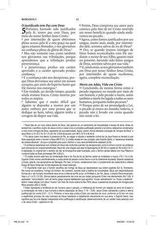 ROMANOS 5                                                     12

      O justiﬁcado tem Paz com Deus                                      8 Porém, Deus comprova seu amor para

      5  Portanto, havendo sido justiﬁcados
         pela fé, temos paz com Deus, por
      meio do nosso Senhor Jesus Cristo,1
                                                                         conosco pelo fato de ter Cristo morrido
                                                                         em nosso benefício quando ainda andá-
                                                                         vamos no pecado.
      2 por intermédio de quem obtivemos                                 9 Agora, como fomos justiﬁcados por seu
      pleno acesso pela fé a esta graça na qual                          sangue, muito mais ainda, por intermé-
      agora estamos ﬁrmados, e nos gloriamos                             dio dele, seremos salvos da ira de Deus!4
      na conﬁança plena da glória de Deus.2                              10 Ora, se quando éramos inimigos de
      3 Mas não somente isso, como também                                Deus fomos reconciliados com Ele me-
      nos gloriamos nas tribulações, porque                              diante a morte de seu Filho, quanto mais
      aprendemos que a tribulação produz                                 no presente, havendo sido feitos amigos
      perseverança;                                                      de Deus, seremos salvos por sua vida.5
      4 a perseverança produz um caráter                                 11 E, ainda mais, se nos gloriamos também
      aprovado; e o caráter aprovado produz                              em Deus por nosso Senhor Jesus Cristo,
      conﬁança.                                                          por intermédio de quem recebemos,
      5 E a conﬁança não nos decepciona, por-                            agora, completa reconciliação.
      que Deus derramou seu amor em nossos
      corações, por meio do Espírito Santo que                           Morte em Adão, Vida em Cristo
      Ele mesmo nos outorgou.3                                           12 Concluindo, da mesma forma como o
      6 Em verdade, no devido tempo, quando                              pecado ingressou no mundo por meio de
      ainda éramos fracos, Cristo morreu por                             um homem, e pelo pecado a morte, assim
      todos os ímpios.                                                   também a morte foi legada a todos os seres
      7 Sabemos que é muito difícil que                                  humanos, porquanto todos pecaram.6
      alguém se disponha a morrer por um                                 13 Porque antes de ser promulgada a Lei,
      justo; embora por uma pessoa que se                                o pecado já estava no mundo; todavia, o
      dedique ao bem, talvez, alguém tenha a                             pecado não é levado em conta quando
      coragem de dispor sua vida.                                        não existe a lei.

          1 Paulo fala de um novo status diante de Deus, não apenas de um sentimento de tranqüilidade e leveza de alma. Antes de
                                          s
      aceitarmos o sacrifício vicário de Jesus como a nossa única e completa justificação perante a Lei divina, estávamos condenados
      a viver como inimigos de Deus, separados de sua paternidade. Agora, porém, fomos elevados à posição de “amigos de Deus” e
      seus filhos (v.10; Ef 2.16; Cl 1.21,22; Hb 12.6-8 de acordo com Mt 5.10-12 e Sl 43.4).
          2 Foi Jesus quem nos elevou à presença do Pai, ao rasgar a robusta e resistente cortina da Lei (que ficava no templo) e que
      fazia separação entre o homem e Deus (Mt 27.51). O cristão recebe em seu coração, pelo Espírito Santo, a “esperança revestida
      de certeza absoluta”, de que o propósito para qual o Senhor o criou será perfeitamente realizado (3.23).
          3 A confiança (esperança com certeza) em Deus não confunde e jamais nos decepcionará, como é comum ocorrer na confiança
      que colocamos em nossos semelhantes. Paulo faz uma citação que está na Septuaginta (Is 28.16) e a repete em Rm 9.33 e 10.11.
      A expressão no original tem o sentido de não se envergonhar pela frustração, pois o Senhor jamais faltará com Sua Palavra e
      cumprirá todas as Suas promessas (Rm 4.20,21).
          4 O cristão sincero está livre da condenação final e do Dia da Ira do Senhor sobre os incrédulos e ímpios (1Ts 1.10 e 5.9).
      Quando Cristo morreu sacrificialmente, a nossa dívida de pecado contra Deus e a Lei foi totalmente liquidada. Quando aceitamos
      a Cristo, pela fé, nos apropriamos da Salvação. Por isso, no futuro, receberemos todo o complemento da indescritível e infalível
      Graça de Deus. Estes são os três aspectos da nossa redenção.
          5 É importante notar que o homem escolheu ser inimigo de Deus ao desobedecer sua ordem explícita (Gn 3). Entretanto,
      Ele nunca se considerou inimigo do homem. Ao contrário, durante toda a história da humanidade, Deus vem disponibilizando
      formas de o ser humano reconhecer seus erros e voltar-se ao Pai (a Lei, os Profetas e, por fim, Jesus, o próprio Deus encarnado.
      Veja o v.11 e Cl 1.21,22). Somos salvos perpetuamente (de uma vez por todas) porquanto Cristo vive eternamente (Hb 7.25). A
      expressão “reconciliados” vem do termo grego original katallassein que significa “mudar radicalmente” ou “trocar a essência”.
      Assim, nossa relação com Deus “mudou” por meio da morte vicária do Seu Filho Jesus, e passamos da posição de inimigos para
      filhos amados (2Co 5.18-20).
          6 Adão representa a tendência do ser humano para o pecado, a indiferença do homem em relação ao amor do Criador e
      a condenação de toda a raça humana à eterna separação de Deus (1.18 – 3.20). Jesus Cristo representa a plena e eterna
      justifica-ção do crente (3.21 – 5.11). Portanto, a nova raça unida a Cristo (os nascidos de novo, conforme Jo 3) tem um novo
      e esplêndido princípio de vida (natureza de Deus) habitando e trabalhando diariamente em sua alma: o Espírito Santo. Isso
      significa que há uma relação inseparável entre justificação e santificação (desenvolvimento de um caráter mais parecido com
      o de Jesus Cristo – capítulos 6 a 8).




RM_B.indd 12                                                                                                       8/8/2007, 12:32:33
 