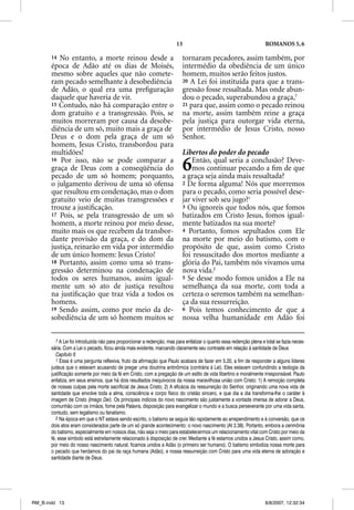 13                                            ROMANOS 5, 6

       14 No entanto, a morte reinou desde a                               tornaram pecadores, assim também, por
       época de Adão até os dias de Moisés,                                intermédio da obediência de um único
       mesmo sobre aqueles que não comete-                                 homem, muitos serão feitos justos.
       ram pecado semelhante à desobediência                               20 A Lei foi instituída para que a trans-
       de Adão, o qual era uma preﬁguração                                 gressão fosse ressaltada. Mas onde abun-
       daquele que haveria de vir.                                         dou o pecado, superabundou a graça,7
       15 Contudo, não há comparação entre o                               21 para que, assim como o pecado reinou
       dom gratuito e a transgressão. Pois, se                             na morte, assim também reine a graça
       muitos morreram por causa da desobe-                                pela justiça para outorgar vida eterna,
       diência de um só, muito mais a graça de                             por intermédio de Jesus Cristo, nosso
       Deus e o dom pela graça de um só                                    Senhor.
       homem, Jesus Cristo, transbordou para
       multidões!                                                          Libertos do poder do pecado
       16 Por isso, não se pode comparar a
       graça de Deus com a conseqüência do
       pecado de um só homem; porquanto,
                                                                           6   Então, qual seria a conclusão? Deve-
                                                                               mos continuar pecando a ﬁm de que
                                                                           a graça seja ainda mais ressaltada?
       o julgamento derivou de uma só ofensa                               2 De forma alguma! Nós que morremos
       que resultou em condenação, mas o dom                               para o pecado, como seria possível dese-
       gratuito veio de muitas transgressões e                             jar viver sob seu jugo?1
       trouxe a justiﬁcação.                                               3 Ou ignoreis que todos nós, que fomos
       17 Pois, se pela transgressão de um só                              batizados em Cristo Jesus, fomos igual-
       homem, a morte reinou por meio desse,                               mente batizados na sua morte?
       muito mais os que recebem da transbor-                              4 Portanto, fomos sepultados com Ele
       dante provisão da graça, e do dom da                                na morte por meio do batismo, com o
       justiça, reinarão em vida por intermédio                            propósito de que, assim como Cristo
       de um único homem: Jesus Cristo!                                    foi ressuscitado dos mortos mediante a
       18 Portanto, assim como uma só trans-                               glória do Pai, também nós vivamos uma
       gressão determinou na condenação de                                 nova vida.2
       todos os seres humanos, assim igual-                                5 Se desse modo fomos unidos a Ele na
       mente um só ato de justiça resultou                                 semelhança da sua morte, com toda a
       na justiﬁcação que traz vida a todos os                             certeza o seremos também na semelhan-
       homens.                                                             ça da sua ressurreição.
       19 Sendo assim, como por meio da de-                                6 Pois temos conhecimento de que a
       sobediência de um só homem muitos se                                nossa velha humanidade em Adão foi

          7 A Lei foi introduzida não para proporcionar a redenção, mas para enfatizar o quanto essa redenção plena e total se fazia neces-
       sária. Com a Lei o pecado, ficou ainda mais evidente, marcando claramente seu contraste em relação à santidade de Deus
          Capítulo 6
          1 Essa é uma pergunta reflexiva, fruto da afirmação que Paulo acabara de fazer em 5.20, a fim de responder a alguns líderes
       judeus que o estavam acusando de pregar uma doutrina antinômica (contrária à Lei). Eles estavam confundindo a teologia da
       justificação somente por meio da fé em Cristo, com a pregação de um estilo de vida libertino e moralmente irresponsável. Paulo
       enfatiza, em seus ensinos, que há dois resultados inequívocos da nossa maravilhosa união com Cristo: 1) A remoção completa
       de nossas culpas pela morte sacrificial de Jesus Cristo; 2) A eficácia da ressurreição do Senhor, originando uma nova vida de
       santidade que envolve toda a alma, consciência e corpo físico do cristão sincero, e que dia a dia transforma-lhe o caráter à
       imagem de Cristo (Imago Dei). Os principais indícios do novo nascimento são justamente a vontade imensa de adorar a Deus,
       comunhão com os irmãos, fome pela Palavra, disposição para evangelizar o mundo e a busca perseverante por uma vida santa,
       contudo, sem legalismo ou fanatismo.
          2 Na época em que o NT estava sendo escrito, o batismo se seguia tão rapidamente ao arrependimento e à conversão, que os
       dois atos eram considerados parte de um só grande acontecimento: o novo nascimento (At 2.38). Portanto, embora a cerimônia
       do batismo, especialmente em nossos dias, não seja o meio para estabelecermos um relacionamento vital com Cristo por meio da
       fé, esse símbolo está estreitamente relacionado à disposição de crer. Mediante a fé estamos unidos a Jesus Cristo, assim como,
       por meio do nosso nascimento natural, ficamos unidos a Adão (o primeiro ser humano). O batismo simboliza nossa morte para
       o pecado que herdamos do pai da raça humana (Adão), e nossa ressurreição com Cristo para uma vida eterna de adoração e
       santidade diante de Deus.




RM_B.indd 13                                                                                                          8/8/2007, 12:32:34
 