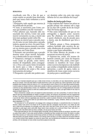 ROMANOS 6                                                     14

      cruciﬁcada com Ele, a ﬁm de que o                                  cer domínio sobre vós, pois não estais
      corpo sujeito ao pecado fosse destruído,                           debaixo da Lei, mas debaixo da Graça!4
      para que nunca mais venhamos a servir
      ao pecado.                                                         Súditos da Justiça pela Graça
      7 Porquanto, todo aquele que morreu já                             15 Que resposta dar? Vamos nos atirar ao
      foi justiﬁcado do pecado.                                          pecado porque não estamos sob o jugo
      8 E mais, se morremos com Cristo, cre-                             da Lei mas sob o poder da lei da Graça?
      mos que também com Ele viveremos!                                  Não! De forma alguma.
      9 Pois sabemos que, havendo sido res-                              16 Não estais informados de que ao vos
      suscitado dos mortos, Cristo não pode                              entregardes a alguém como escravos
      morrer novamente; ou seja, a morte não                             para lhe obedecer, sois escravos deste
      tem mais qualquer poder sobre Ele.                                 a quem obedeceis, seja do pecado para
      10 Porque ao morrer para o pecado, mor-                            a morte, seja da obediência que leva à
      reu de uma vez por todas para o pecado,                            justiça?5
      todavia, quanto ao viver, vive para Deus.                          17 Todavia, graças a Deus, porquanto,
      11 Assim, desta mesma maneira, conside-                            embora havendo sido escravos do pe-
      rai-vos mortos para o pecado, mas vivos                            cado, obedecestes de coração à forma do
      para Deus, em Cristo Jesus.                                        ensino a que fostes submetidos.
      12 Portanto, não permitais que o pecado                            18 Vós fostes libertos do pecado e vos
      domine vosso corpo mortal, forçando-                               tornaram escravos da justiça.
      vos a obedecerdes às suas vontades.                                19 Expresso-me, assim, nos termos do
      13 Tampouco, entregais os membros do                               homem comum, por causa da fraqueza
      vosso corpo ao pecado, como instru-                                da vossa carne. Pois, assim, como apre-
      mentos de iniqüidade; antes consagrai-                             sentastes os membros do vosso corpo
      vos a Deus com quem fostes levantados                              como escravos da impureza e da maldade
      da morte para a vida; e ofereçais os                               que conduz a iniqüidades ainda maiores;
      vossos membros do corpo a Ele, como                                apresentai, a partir de agora, todos os
      instrumentos de justiça.3                                          membros do vosso corpo como escravos
      14 Porquanto o pecado não poderá exer-                             da justiça para a santiﬁcação.6


         3 Esse é um chamado eloqüente para que o cristão sincero torne-se, na vida diária e em seus relacionamentos, aquilo que
      ele já é por posição: morto para esse sistema mundial pecaminoso e para o seu pecado que, mesmo agonizante, luta por fazer
      prevalecer suas vontades na alma do crente (vv. 5-7); e vivo para adorar e servir a Deus (vv. 8-10). Após essa tomada de posição,
      o próximo passo em direção à vitória do cristão sobre o pecado é a decisiva e perseverante recusa de permitir que o pecado volte
      a dominar sua vida, decisões éticas e morais (v.12). Finalmente, o último passo tem a ver com a entrega absoluta da vida (todos
      os aspectos e recônditos da alma) do crente aos cuidados paternos e poderosos de Deus, que agora habita em seu corpo na
      pessoa do Espírito Santo (v.13).
         4 Paulo compreendia o pecado como uma espécie de poder escravizador, e por isso o personificou. O crente em Cristo não
      está livre das suas responsabilidades em relação à verdade e à justiça, nem tampouco da autoridade moral dos mandamentos
      de Deus. O que Paulo está ensinando é que não estamos sujeitos à Lei mosaica da mesma forma que os judeus do AT estavam,
      e que ela não oferece nenhuma capacitação para vencermos o poder do pecado introduzido na terra desde Adão. A Lei, em
      termos práticos, é o código penal diante do qual estamos todos condenados. A graça, entretanto, oferece ao cristão sincero
      plena capacitação (Tt 2.11,12).
         5 Os versículos de 15 a 23 apresentam uma analogia entre a teologia da redenção e o procedimento ético do mercado de
      escravos, prática muito comum nos tempos do NT. O escravo está sob a obrigação moral de servir o seu mestre (de onde
      vem a nossa forma de tratamento, em português: sinhá, dona; sinhô, dono) até a morte. Uma vez morto, o dono não tem mais
      autoridade ou poder algum sobre a alma dele. Desse mesmo modo, acontece com o crente em Cristo. O seu “velho dono”, o
      pecado, não tem mais direito sobre sua vida ou vontades, uma vez que já morreu com Cristo.
         6 Paulo pede desculpas por usar uma analogia ligada à escravidão, assunto bastante popular em sua época, mas sobre o qual
      os judeus tinham ojeriza. O povo judeu sempre acreditou na liberdade que Deus outorgou aos homens. No entanto, os judeus
      foram feitos escravos por muitos povos durante longos períodos da história da humanidade. A comparação de Paulo, porém, é
      ideal para ilustrar uma grande verdade universal: ou se é escravo (servo) de Deus ou do Diabo. Essa forma de doutrina refere-se
      a um sumário de ética cristã, baseado nos ensinos de Jesus Cristo, que normalmente era ministrado aos convertidos na igreja
      primitiva, a fim de discipular os novos crentes nos primeiros passos da vida cristã.




RM_B.indd 14                                                                                                        8/8/2007, 12:32:34
 