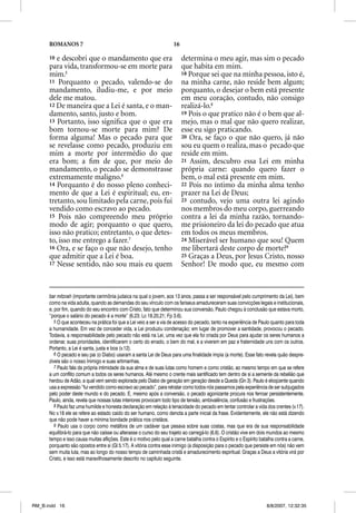 ROMANOS 7                                                       16

      10 e descobri que o mandamento que era                               determina o meu agir, mas sim o pecado
      para vida, transformou-se em morte para                              que habita em mim.
      mim.5                                                                18 Porque sei que na minha pessoa, isto é,
      11 Porquanto o pecado, valendo-se do                                 na minha carne, não reside bem algum;
      mandamento, iludiu-me, e por meio                                    porquanto, o desejar o bem está presente
      dele me matou.                                                       em meu coração, contudo, não consigo
      12 De maneira que a Lei é santa, e o man-                            realizá-lo.8
      damento, santo, justo e bom.                                         19 Pois o que pratico não é o bem que al-
      13 Portanto, isso signiﬁca que o que era                             mejo, mas o mal que não quero realizar,
      bom tornou-se morte para mim? De                                     esse eu sigo praticando.
      forma alguma! Mas o pecado para que                                  20 Ora, se faço o que não quero, já não
      se revelasse como pecado, produziu em                                sou eu quem o realiza, mas o pecado que
      mim a morte por intermédio do que                                    reside em mim.
      era bom; a ﬁm de que, por meio do                                    21 Assim, descubro essa Lei em minha
      mandamento, o pecado se demonstrasse                                 própria carne: quando quero fazer o
      extremamente maligno.6                                               bem, o mal está presente em mim.
      14 Porquanto é do nosso pleno conheci-                               22 Pois no íntimo da minha alma tenho
      mento de que a Lei é espiritual; eu, en-                             prazer na Lei de Deus;
      tretanto, sou limitado pela carne, pois fui                          23 contudo, vejo uma outra lei agindo
      vendido como escravo ao pecado.                                      nos membros do meu corpo, guerreando
      15 Pois não compreendo meu próprio                                   contra a lei da minha razão, tornando-
      modo de agir; porquanto o que quero,                                 me prisioneiro da lei do pecado que atua
      isso não pratico; entretanto, o que detes-                           em todos os meus membros.
      to, isso me entrego a fazer.7                                        24 Miserável ser humano que sou! Quem
      16 Ora, e se faço o que não desejo, tenho                            me libertará deste corpo de morte?9
      que admitir que a Lei é boa.                                         25 Graças a Deus, por Jesus Cristo, nosso
      17 Nesse sentido, não sou mais eu quem                               Senhor! De modo que, eu mesmo com



      bar mitzvah (importante cerimônia judaica na qual o jovem, aos 13 anos, passa a ser responsável pelo cumprimento da Lei), bem
      como na vida adulta, quando as demandas do seu vínculo com os fariseus amadureceram suas convicções legais e institucionais,
      e, por fim, quando do seu encontro com Cristo, fato que determinou sua conversão, Paulo chegou à conclusão que estava morto,
      “porque o salário do pecado é a morte” (6.23; Lc 18.20,21; Fp 3.6).
         5 O que aconteceu na prática foi que a Lei veio a ser a via de acesso do pecado, tanto na experiência de Paulo quanto para toda
      a humanidade. Em vez de conceder vida, a Lei produziu condenação; em lugar de promover a santidade, provocou o pecado.
      Todavia, a responsabilidade pelo pecado não está na Lei, uma vez que ela foi criada por Deus para ajudar os seres humanos a
      ordenar, suas prioridades, identificarem o certo do errado, o bem do mal, e a viverem em paz e fraternidade uns com os outros.
      Portanto, a Lei é santa, justa e boa (v.12).
         6 O pecado e seu pai (o Diabo) usaram a santa Lei de Deus para uma finalidade ímpia (a morte). Esse fato revela quão despre-
      zíveis são o nosso Inimigo e suas artimanhas.
         7 Paulo fala da própria intimidade da sua alma e de suas lutas como homem e como cristão, ao mesmo tempo em que se refere
      a um conflito comum a todos os seres humanos. Até mesmo o crente mais santificado tem dentro de si a semente da rebelião que
      herdou de Adão, a qual vem sendo explorada pelo Diabo de geração em geração desde a Queda (Gn 3). Paulo é eloqüente quando
      usa a expressão “fui vendido como escravo ao pecado”, para retratar como todos nós passamos pela experiência de ser subjugados
      pelo poder deste mundo e do pecado. E, mesmo após a conversão, o pecado agonizante procura nos ferroar persistentemente.
      Paulo, ainda, revela que nossas lutas interiores provocam todo tipo de tensão, ambivalência, confusão e frustrações.
         8 Paulo faz uma humilde e honesta declaração em relação à tenacidade do pecado em tentar controlar a vida dos crentes (v.17).
      No v.18 ele se refere ao estado caído do ser humano, como denota a parte inicial da frase. Evidentemente, ele não está dizendo
      que não pode haver a mínima bondade prática nos cristãos.
         9 Paulo usa o corpo como metáfora de um cadáver que pesava sobre suas costas, mas que era de sua responsabilidade
      equilibrá-lo para que não caísse ou alterasse o curso do seu trajeto ao carregá-lo (6.6). O cristão vive em dois mundos ao mesmo
      tempo e isso causa muitas aflições. Este é o motivo pelo qual a carne batalha contra o Espírito e o Espírito batalha contra a carne,
      porquanto são opostos entre si (Gl 5.17). A vitória contra esse inimigo (a disposição para o pecado que persiste em nós) não vem
      sem muita luta, mas ao longo do nosso tempo de caminhada cristã e amadurecimento espiritual. Graças a Deus a vitória virá por
      Cristo, e isso está maravilhosamente descrito no capítulo seguinte.




RM_B.indd 16                                                                                                          8/8/2007, 12:32:35
 