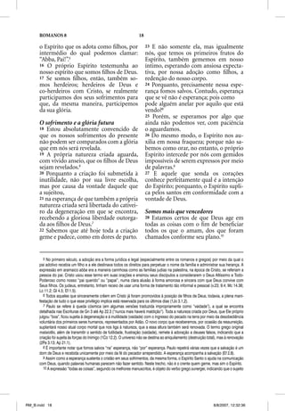 ROMANOS 8                                                      18

      o Espírito que os adota como ﬁlhos, por                             23  E não somente ela, mas igualmente
      intermédio do qual podemos clamar:                                  nós, que temos os primeiros frutos do
      “Abba, Pai!”.5                                                      Espírito, também gememos em nosso
      16 O próprio Espírito testemunha ao                                 íntimo, esperando com ansiosa expecta-
      nosso espírito que somos ﬁlhos de Deus.                             tiva, por nossa adoção como ﬁlhos, a
      17 Se somos ﬁlhos, então, também so-                                redenção do nosso corpo.
      mos herdeiros; herdeiros de Deus e                                  24 Porquanto, precisamente nessa espe-
      co-herdeiros com Cristo, se realmente                               rança fomos salvos. Contudo, esperança
      participamos dos seus sofrimentos para                              que se vê não é esperança; pois como
      que, da mesma maneira, participemos                                 pode alguém anelar por aquilo que está
      da sua glória.                                                      vendo?8
                                                                          25 Porém, se esperamos por algo que
      O sofrimento e a glória futura                                      ainda não podemos ver, com paciência
      18 Estou absolutamente convencido de                                o aguardamos.
      que os nossos sofrimentos do presente                               26 Do mesmo modo, o Espírito nos au-
      não podem ser comparados com a glória                               xilia em nossa fraqueza; porque não sa-
      que em nós será revelada.                                           bemos como orar, no entanto, o próprio
      19 A própria natureza criada aguarda,                               Espírito intercede por nós com gemidos
      com vívido anseio, que os ﬁlhos de Deus                             impossíveis de serem expressos por meio
      sejam revelados.6                                                   de palavras.9
      20 Porquanto a criação foi submetida à                              27 E aquele que sonda os corações
      inutilidade, não por sua livre escolha,                             conhece perfeitamente qual é a intenção
      mas por causa da vontade daquele que                                do Espírito; porquanto, o Espírito supli-
      a sujeitou,                                                         ca pelos santos em conformidade com a
      21 na esperança de que também a própria                             vontade de Deus.
      natureza criada será libertada do cativei-
      ro da degeneração em que se encontra,                               Somos mais que vencedores
      recebendo a gloriosa liberdade outorga-                             28 Estamos certos de que Deus age em
      da aos ﬁlhos de Deus.7                                              todas as coisas com o ﬁm de beneﬁciar
      22 Sabemos que até hoje toda a criação                              todos os que o amam, dos que foram
      geme e padece, como em dores de parto.                              chamados conforme seu plano.10


         5 No primeiro século, a adoção era a forma jurídica e legal (especialmente entre os romanos e gregos) por meio da qual o
      pai adotivo recebia um filho e a ele destinava todos os direitos para perpetuar o nome da família e administrar sua herança. A
      expressão em aramaico abba era a maneira carinhosa como as famílias judias na palestina, na época de Cristo, se referiam a
      pessoa do pai. Cristo usou esse termo em suas orações e ensinou seus discípulos a considerarem o Deus Altíssimo e Todo-
      Poderoso como nosso “pai querido” ou “papai”, numa clara alusão à forma amorosa e sincera com que Deus convive com
      Seus filhos. Os judeus, entretanto, tinham receio de usar uma forma de tratamento tão informal e pessoal (v.23; 9.4; Mc 14.36;
      Lc 11.2; Gl 4.5; Ef 1.5).
         6 Todos aqueles que sinceramente crêem em Cristo já foram promovidos à posição de filhos de Deus, todavia, a plena mani-
      festação de tudo o que esse privilégio implica está reservada para os últimos dias (1Jo 3.1,2).
         7 Paulo se refere à queda cósmica (em algumas versões traduzida impropriamente como “vaidade”), a qual se encontra
      detalhada nas Escrituras de Gn 3 até Ap 22.3 (“nunca mais haverá maldição”). Toda a natureza criada por Deus, que Ele próprio
      julgou “boa”, ficou sujeita à degeneração e à inutilidade (vaidade) com o ingresso do pecado na terra por meio da desobediência
      voluntária dos primeiros seres humanos, representados por Adão. O novo corpo que receberemos, por ocasião da ressurreição,
      suplantará nosso atual corpo mortal que nos liga à natureza, que a essa altura também será renovada. O termo grego original
      mataiotes, além de transmitir o sentido de futilidade, frustração (vaidade), remete à adoração a deuses falsos, indicando que a
      criação foi sujeita às forças do Inimigo (1Co 12.2). O universo não se destina ao aniquilamento (destruição total), mas à renovação
      (2Pe 3.13; Ap 21.1).
         8 É importante notar que fomos salvos “na” esperança, não “por” esperança. Paulo repetirá várias vezes que a salvação é um
      dom de Deus e recebida unicamente por meio da fé do pecador arrependido. A esperança acompanha a salvação (Ef 2.8).
         9 Assim como a esperança sustenta o cristão em seus sofrimentos, da mesma forma, o Espírito Santo o ajuda na comunicação
      com Deus, quando palavras humanas parecem não fazer sentido. Neste trecho, não é o crente quem geme, mas sim o Espírito.
         10 A expressão “todas as coisas”, segundo os melhores manuscritos, é objeto do verbo grego sunergei, indicando que o sujeito




RM_B.indd 18                                                                                                         8/8/2007, 12:32:36
 