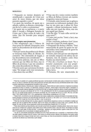 ROMANOS 9                                                     20

      3 Porquanto eu mesmo desejaria ser                                 10 Esse não foi o único evento; também
      amaldiçoado e separado de Cristo por                               os ﬁlhos de Rebeca tiveram um mesmo
      amor de meus irmãos, que são meus                                  progenitor, nosso pai Isaque.
      parentes segundo a carne;2                                         11 Contudo, antes mesmo que os gêmeos
      4 os quais são israelitas, de quem são a                           nascessem ou realizassem qualquer obra
      adoção, a glória, as alianças, a promulga-                         boa ou má, para que o plano de Deus
      ção da Lei, o culto e as promessas;3                               segundo a eleição permanecesse inalte-
      5 de quem são os patriarcas, e a partir                            rado, não por causa das obras, mas sim
      deles é traçada a linhagem humana de                               por aquele que chama,
      Cristo, que é Deus acima de tudo e de                              12 foi-lhe dito: “O mais velho servirá ao
      todos. Seja Ele louvado para sempre!                               mais novo!”6
      Amém.4                                                             13 Como está escrito: “Amei a Jacó, mas
                                                                         rejeitei a Esaú”.
      Deus cumpre suas promessas                                         14 Que conclusão podemos tirar? Acaso
      6 Não imaginemos que a Palavra de                                  Deus não é justo? De modo algum!
      Deus possa ter falhado. Porquanto, nem                             15 Porquanto Ele declara a Moisés: “Terei
      todos os descendentes de Israel são isra-                          misericórdia de quem Eu quiser ter mi-
      elitas ﬁéis.                                                       sericórdia e terei compaixão de quem Eu
      7 Nem por serem descendência de Abraão                             desejar ter compaixão.
      se tornaram todos ﬁlhos de Abraão. Ao                              16 Assim, claro está que isso não depende
      contrário: “Por intermédio de Isaque, a                            da vontade, tampouco do esforço do ser
      tua descendência será considerada”.5                               humano, mas da maneira como Deus
      8 Em outras palavras, não são os ﬁlhos                             focaliza sua misericórdia.7
      naturais que são ﬁlhos de Deus, mas os                             17 Pois diz a Escritura ao faraó: “Eu o
      ﬁlhos da promessa é que são considera-                             levantei exatamente com esse propó-
      dos como descendentes de Abraão.                                   sito: revelar em ti o meu poder, e para
      9 Pois foi assim que a promessa foi decla-                         que o meu Nome seja proclamado por
      rada: “No tempo certo virei novamente,                             toda a terra.
      e Sara dará à luz um ﬁlho”.                                        18 Portanto, Ele tem misericórdia de




         2 Paulo faz um paralelo com a súplica de Moisés logo após o terrível pecado cometido pelos judeus ao fazerem de um bezerro
      de ouro um deus e o adorarem (Êx 32.32). Esse grande amor de Paulo pelas almas dos seus semelhantes também deve nortear
      as ações missionárias e evangelizadoras da Igreja em todo o mundo.
         3 A expressão hebraica, traduzida para o grego na Septuaginta, shekiná refere-se à glória soberana e majestosa da presença
      maravilhosa de Deus no templo e no tabernáculo. Quanto às “alianças”, embora alguns manuscritos tragam a expressão no
      singular numa alusão à aliança celebrada no monte Sinai (Êx 34.38), os melhores originais se referem a todas as alianças firmadas
      por Deus com o seu povo: com Abraão (Gn 15.17-21; 17.1-8); com Moisés (Êx 19.5; 24.1-4), renovada nas planícies de Moabe (Dt
      29.1-15), nos montes de Ebal, Gerizim e em Siquém (Js 8.30-35; 24); com os levitas (Nm 25.12,13; Jr 33.21; Ml 2.4,5); com Davi
      (2Sm 7; 23.5; Sl 89.3,4,28,29; 132.11,12) e, especialmente, a Nova Aliança, profetizada em Jr 31.31-40).
         4 Nesse trecho, encontramos uma das declarações mais claras e exatas sobre a absoluta divindade e humanidade de Cristo.
      Outras passagens corroboram com essa afirmação de Paulo (Mt 1.23; 28.19; Lc 1.35; 5.20-21; Jo 1.1,3,10,14,18; 5.18; 20.28; 2Co
      13.14; Fp 2.6; Cl 1.15-20; 2.9; Tt 2.13; Hb 1.3,8; 2Pe 1.1; Ap 1.13-18; 22.13).
         5 Paulo faz uma clara distinção entre os judeus, segundo a descendência sangüínea (a carne) e os verdadeiros israelitas que
      através da fé são os legítimos filhos de Abraão. Paulo vê em Isaque uma prefigura de Jesus Cristo, que é, portanto, filho de
      Abraão. Por meio de Cristo, somos igualmente os filhos da promessa feita a Abraão (Gn 21.12; 18.10,14).
         6 Paulo deixa evidente que Deus escolheu Jacó não pelo cumprimento de quaisquer condições prévias, obras ou leis, mas por
      causa da sua vontade livre e soberana. Esta profecia não se refere somente a Esaú e Jacó (Gn 25.23), mas também às nações
      que surgiram a partir deles. Os filhos de Esaú – os edomitas – estiveram, por longos períodos, sujeitos a Israel (2Sm 8.14; 1Rs
      22.47). O propósito divino é concretizado na eleição que Ele faz (Ef 1.4).
         7 Ao citar as contundentes declarações de Moisés (Êx 33.19), Paulo demonstra que a compaixão e a misericórdia de Deus
      não estão sujeitas a qualquer força do universo, muito menos ao controle humano, apenas à Sua absoluta e livre graça, justiça
      e vontade. Deus tratou a Isaque e Ismael, bem como, a Jacó e Esaú, por meio de sua soberania e onisciência, usando do direito
      que Ele tem de oferecer sua misericórdia a quem desejar.




RM_B.indd 20                                                                                                        8/8/2007, 12:32:38
 