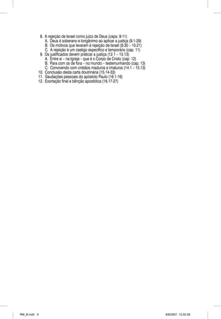 8. A rejeição de Israel como juízo de Deus (caps. 9-11)
              A. Deus é soberano e longânimo ao aplicar a justiça (9.1-29)
              B. Os motivos que levaram à rejeição de Israel (9.30 – 10.21)
              C. A rejeição é um castigo específico e temporário (cap. 11)
           9. Os justificados devem praticar a justiça (12.1 – 15.13)
              A. Entre si – na Igreja – que é o Corpo de Cristo (cap. 12)
              B. Para com os de fora – no mundo – testemunhando (cap. 13)
              C. Convivendo com cristãos maduros e imaturos (14.1 – 15.13)
          10. Conclusão desta carta doutrinária (15.14-33)
          11. Saudações pessoais do apóstolo Paulo (16.1-16)
          12. Exortação final e bênção apostólica (16.17-27)




RM_B.indd 3                                                                   8/8/2007, 12:32:28
 