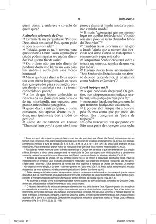 21                                              ROMANOS 9

       quem deseja, e endurece o coração de                               povo; e chamarei ‘minha amada’ a quem
       quem quer.8                                                        não é minha amada”.
                                                                          26 E mais: “Acontecerá que no mesmo
       A absoluta soberania de Deus                                       lugar em que lhes foi declarado: ‘Vós não
       19 Certamente me perguntarás: “Por que                             sois meu povo; aí serão chamados ﬁlhos
       Deus ainda nos culpa? Pois, quem pode                              do Deus vivo!’”10
       se opor à sua vontade?”                                            27 Também Isaías proclama em relação
       20 Todavia, quem és tu, ó homem, para                              a Israel: “Ainda que o número dos isra-
       questionares a Deus? “Acaso aquilo que é                           elitas seja como a areia do mar, apenas o
       criado pode interpelar seu criador dizen-                          remanescente é que será salvo!
       do: ‘Por que me ﬁzeste assim?’                                     28 Porquanto o Senhor executará sobre a
       21 Ou o oleiro não tem todo direito de                             terra a sua sentença, rápida e de uma vez
       produzir do mesmo barro um vaso para                               por todas”.
       ﬁns nobres e outro para usos menos                                 29 E como dissera Isaías anteriormente:
       honrosos?                                                          “Se o Senhor dos Exércitos não nos tives-
       22 Mas o que tens a dizer se Deus supor-                           se deixado descendentes, já estaríamos
       tou com muita longanimidade os vasos                               como Sodoma e Gomorra”.11
       da ira, preparados para a destruição, por-
       que desejava manifestar a sua ira e tornar                         Israel tropeçou na fé
       conhecido seu poder,9                                              30 A que conclusão chegamos? Os gen-
       23 a ﬁm de que fossem conhecidas as                                tios, que não procuravam justiça, a rece-
       riquezas da sua glória para com os vasos                           beram, uma justiça que vem pela fé;12
       de sua misericórdia, que preparou com                              31 entretanto, Israel, que buscava uma lei
       grande antecedência para glória,                                   que trouxesse justiça, não a alcançou.
       24 quero dizer, a nós próprios, a quem                             32 E porque não? Porque não a buscava
       convocou, não apenas dentre os ju-                                 pela fé, mas como que por meio das
       deus, mas igualmente dentre todos os                               obras. Eles tropeçaram na “pedra de
       gentios?                                                           tropeço”.13
       25 Como diz Ele também em Oséias:                                  33 Como está escrito: “Eis que ponho em
       “Chamarei ‘meu povo’ a quem não é meu                              Sião uma pedra de tropeço e uma rocha


          8 Deus, em geral, não impede ninguém de fazer o mal. Isso não quer dizer que o Faraó (de Êxodo) foi criado para ser um
       homem cruel e insensível, mas, diante das circunstâncias que o deveriam ter levado ao arrependimento, ele, por sua livre decisão,
       permaneceu incrédulo e duro de coração (Êx 9.16; 8.15; 7.3; 15.13; Js 2.10,11; 9.9; 1Sm 4.8). Deus não é arbitrário em sua
       misericórdia. Paulo revela que o grande motivo da rejeição de Israel por Deus é sua renitente incredulidade (vv. 30-32).
          9 Não cabe ao homem murmurar contra o direito soberano que o Criador tem de realizar o que bem entende com Sua criação
       e filhos. Entretanto, a tônica desta passagem está na misericórdia de Deus que suporta com infinita paciência a persistente e
       crescente maldade humana (fortemente influenciada pelo Diabo), retardando Sua ira por séculos e séculos (2Pe 3.7-9).
          10 Embora as palavras de Oséias, em seu contexto original no AT, se refiram à restauração espiritual de Israel, Paulo as
       interpreta como um princípio: Deus é salvador, perdoador e restaurador; cujo prazer está em buscar “os que não-são-meu-povo”
       e fazer deles “povo-meu”. Deus transforma os nomes dos filhos ilegítimos e rejeitados de Oséias (em hebraico: Lo-ruhamah
       – não-objeto-da-minha-afeição, e Lo-ammii – não-meu-parente) em “povo-meu” (Os 1.10). Paulo aplica esse princípio à inclusão
       dos gentios, de modo soberano, no relacionamento pactual com o Senhor (conforme cap.11).
          11 Essas passagens de Isaías revelam que apenas um pequeno remanescente sobreviverá em comparação à grande maioria
       dos judeus que não reconhecerão a Salvação do Senhor em Cristo. O chamado de Deus inclui tanto judeus quanto gentios (v.24),
       contudo, a imensa multidão dos salvos será formada de gentios de todas as nações (v.30; Is 10.22,23; 1.9).
          12 As doutrinas da eleição divina e da responsabilidade humana quanto ao dom da Salvação, concedido por Deus em Cristo,
       devem ser, ambas, cridas e vividas firmemente por todo cristão sincero.
          13 O fracasso de Israel não foi ter buscado desesperadamente uma vida justa diante de Deus. O grande pecado foi a arrogância
       e a prepotência ao acreditar que suas muitas obras externas, regras e rituais poderiam constranger Deus a lhes tratar com
       deferimento, sem prestar atenção à falta da fé pura e sincera em seus corações. Por isso Jesus se tornou a “Pedra de tropeço” de
       Israel e de todos os incrédulos, porquanto, o povo de Deus não aceitou o modo que Ele determinara para que a nação viesse a
       alcançar a fé, e, com a fé, a justificação. Confiando em seus próprios métodos e obras, Israel rejeitou o Filho de Deus, o Messias
       prometido (1Pe 2.4-8; Sl 118.22; Lc 20.17,18).




RM_B.indd 21                                                                                                        8/8/2007, 12:32:38
 