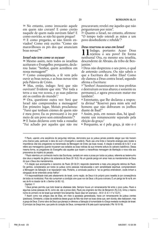 23                                        ROMANOS 10, 11

       14 No entanto, como invocarão aquele                             procuravam; revelei-me àqueles que não
       em quem não creram? E como crerão                                perguntavam por mim”.
       naquele de quem nada ouviram falar? E                            21 Quanto a Israel, no entanto, aﬁrmou:
       como ouvirão, se não há quem pregue?                             “O tempo todo estendi as mãos a um
       15 E como pregarão, se não forem en-                             povo desobediente e rebelde”.9
       viados? Como está escrito: “Como são
       maravilhosos os pés dos que anunciam                             Deus reservou os seus em Israel
       boas novas!”6

       Israel não tem como se escusar
                                                                        11     Indago, portanto: Acaso Deus
                                                                               rejeitou o seu povo? De forma
                                                                        nenhuma! Ora, eu mesmo sou israelita,
       16 Mesmo assim, nem todos os israelitas                          descendente de Abraão, da tribo de Ben-
       aceitaram o Evangelho; porquanto, decla-                         jamim.1
       rou Isaías: “Senhor, quem acreditou em                           2 Deus não desprezou o seu povo, o qual
       nossa mensagem?”                                                 de antemão conheceu. Ou não sabeis o
       17 Como conseqüência, a fé vem pelo                              que a Escritura diz sobre Elias? Como
       ouvir as boas novas, e as boas novas vêm                         ele clamou a Deus contra Israel, segundo
       pela Palavra de Cristo.                                          aﬁrma a Escritura:
       18 Mas, então, indago: Será que não                              3 “Senhor! Assassinaram os teus profetas
       ouviram? Evidente que sim: “Por toda a                           e destruíram os teus altares; e somente eu
       terra a sua voz ecoou, e as suas palavras                        permaneci, e agora procuram matar-me
       até os conﬁns do mundo”.7                                        também”.
       19 Ora, questiono outra vez: Será que                            4 Entretanto, que lhe declarou a respos-
       Israel não compreendeu a mensagem?                               ta divina? “Reservei para mim sete mil
       Em primeiro lugar, Moisés proclamou:                             homens que não dobraram os joelhos
       “Farei que tenham ciúmes de quem não                             diante de Baal!”
       é meu povo; Eu os provocarei à ira por                           5 Assim, pois, em nossos dias, há igual-
       meio de um povo sem entendimento”.8                              mente um remanescente separado pela
       20 E Isaías declarou com toda a ousadia:                         eleição da graça.2
       “Fui achado por aqueles que não me                               6 Porquanto, se é pela graça, já não o é




          6 Paulo, usando uma seqüência de perguntas retóricas, demonstra que os judeus jamais poderão alegar que não tiveram
       uma chance justa, particular e clara de ouvir o Evangelho e aceitá-lo. Paulo usa uma linda e marcante analogia para revelar a
       importância vital dos pregadores na transmissão da Mensagem de Cristo (as boas novas). A citação é extraída de Is 52.7, e se
       refere aos mensageiros quando trouxeram aos exilados as boas notícias da sua iminente soltura do cativeiro babilônico. Dessa
       mesma forma, os pregadores do Evangelho são aqueles que trazem a maravilhosa mensagem de libertação e nova vida aos
       prisioneiros do império do pecado.
          7 Paulo relembra um conhecido trecho das Escrituras, cantado em verso e prosa por todos os judeus, referente ao testemunho
       dos céus a respeito da glória e da soberania de Deus (Sl 19.2). Há um grande perigo em amar mais os mandamentos de Deus
       do que o Deus dos mandamentos.
          8 A citação que acompanha o raciocínio de Paulo (Dt 32.21) responde claramente a mais uma pergunta retórica de Paulo.
       Os gentios, considerados por todos os judeus como pessoas mal-educadas e sem sensibilidade espiritual, compreenderam
       a Mensagem da Salvação e se regozijaram nela. Portanto, a conclusão paulina é: “se os gentios entenderam, vocês tinham a
       obrigação de ter entendido ainda melhor”.
          9 A responsabilidade total pelo afastamento de Israel, como nação, de Deus é do próprio povo israelita (e por conseqüência
       de todos os incrédulos). Pois não cumpriram a condição sine quae non de Deus: a fé pura e sincera. É um perigo ter fé na fé, em
       vez de fé no doador da fé: o Senhor (Is 65.1-2).
          Capítulo 11
          1 Deus jamais permitiu que todo Israel se afastasse dele. Sempre houve um remanescente fiel entre o povo judeu. Paulo e
       algumas outras pessoas de fé, como ele, são a prova disto. Paulo era originário da tribo de Benjamim (Fp 3.5), tinha o mesmo
       nome do primeiro rei de Israel que também fora benjamita: Saulo (Saull em aramaico – At 8.1-3; 9.1-17 e 13.21).
          2 Assim como nos antigos dias de Elias, em meio à apostasia generalizada, havia um remanescente de judeus crentes
       (piedosos). Entretanto, a base da existência desse grupo de fiéis não eram as boas obras que, sem dúvida, eles realizavam, mas
       a graça de Deus. O amor ativo de Deus que planejou e ofereceu a Salvação à humanidade é a Graça revelada na eleição de Israel.
       O princípio da Graça livre, que parte do coração de Deus, corresponde à fé pela qual é apropriada (1Rs 19.10-18).




RM_B.indd 23                                                                                                      8/8/2007, 12:32:39
 