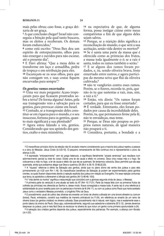 ROMANOS 11                                                    24

      mais pelas obras; caso fosse, a graça dei-                         14  na expectativa de que, de alguma
      xaria de ser graça.                                                forma, possa instigar ciúme entre meus
      7 A que conclusão chegar? Israel não con-                          compatriotas a ﬁm de que alguns deles
      seguiu a bênção pela qual tanto buscava,                           sejam salvos.
      mas os eleitos a receberam. Os demais                              15 Porque, se a rejeição deles signiﬁca a
      foram endurecidos,3                                                reconciliação do mundo, o que será a sua
      8 como está escrito: “Deus lhes deu um                             aceitação, senão vida dentre os mortos?6
      espírito de entorpecimento, olhos para                             16 Se é santa uma parte da massa que é
      não enxergar e ouvidos para não escutar,                           oferecida como as primícias dos frutos,
      até o presente dia”.                                               a massa toda igualmente o é; se a raiz é
      9 E Davi aﬁrma: “Que a mesa deles se                               santa, todos os ramos também o serão.7
      transforme em laço e armadilha, pedra                              17 E se alguns dos ramos foram po-
      de tropeço e em retribuição para eles.                             dados, e, tu, sendo oliveira brava, foste
      10 Escureçam-se os seus olhos, para que                            enxertado entre outros, e agora partici-
      não consigam ver, e suas costas ﬁquem                              pas da mesma seiva que ﬂui da oliveira
      encurvadas para sempre”.4                                          cultivada,8
                                                                         18 não te vanglories contra esses ramos.
      Os gentios: ramos enxertados                                       Porém, se o ﬁzeres, recorda-te, pois, que
      11 Uma vez mais pergunto: Acaso trope-                             não és tu que sustentas a raiz, mas, sim,
      çaram para que ﬁcassem prostrados so-                              a raiz a ti.9
      bre a terra? De forma alguma! Antes, pela                          19 Então, vós direis: “Os ramos foram
      sua transgressão veio a salvação para os                           cortados, p que eu fosse enxertado”.
                                                                                     para q
      gentios, para provocar ciúme em Israel.                            20 É verdade. Entretanto, eles foram po-
      12 Contudo, se a transgressão deles cons-                          dados por causa da incredulidade deles.
      titui-se em riqueza para o mundo, e o seu                          Porém, tu, que permaneces ﬁrme pela fé,
      insucesso, fortuna para os gentios, quan-                          não te envaideças, mas teme.
      to mais signiﬁcará a sua plenitude!5                               21 Porque, se Deus não poupou os pró-
      13 Agora estou falando a vós, gentios.                             prios ramos naturais, de igual maneira
      Considerando que sou apóstolo dos gen-                             não poupará a ti.
      tios, exalto o meu ministério,                                     22 Considera, portanto, a bondade e a




         3 O maravilhoso princípio divino da eleição não foi anulado mesmo considerando que a maioria dos judeus rejeitou a pessoa
      e a obra do Messias: Jesus Cristo (Is 6.8-10). O pequeno remanescente de fiéis continua vivo e representando o povo da
      aliança (v.25).
         4 A expressão “entorpecimento” vem do grego katanuxis, e significava literalmente “picada venenosa” que resultava num
      adormecimento parcial ou total do corpo. Existe uma lei de causa e efeito no universo. Deus criou nossa mão e o fogo. Se
      colocarmos a mão no fogo, a lei de causa e efeito diz que ela se queimará. Se tentarmos colocá-la, Deus permitirá que ela seja
      queimada, ainda que possamos alegar que Deus a queimou (Dt 29.4; Is 29.10; Sl 69.22,23).
         5 A “riqueza” refere-se à oferta da Salvação aos gentios, ainda que no plano divino ela venha dos judeus e para eles
      primeiramente (Jo 4.22 com Rm 1.16). Os maravilhosos benefícios da Salvação já podem ser experimentados pelos gentios
      crentes, os quais ficaram disponíveis devido à rejeição explícita dos judeus em relação ao Evangelho. Foi essa rejeição contumaz
      que levou os apóstolos a oferecerem a bênção aos gentios (At 13.46-48; 18.6).
         6 A “vida dentre os mortos” significa a ressurreição que coincidirá com a gloriosa segunda vinda de Jesus, o Messias.
         7 A primeira parte do versículo é uma alusão ao texto do AT (Nm 15.17-21). Parte da massa feita com os primeiros frutos da
      colheita (as primícias) era oferecida ao Senhor e, desse modo, ficava consagrada a massa toda. A santa raiz é uma referência à
      solidariedade do povo israelita para com os patriarcas e homens de fé (Hb 11), ou com os judeus como Paulo que havia aceitado
      Jesus como o verdadeiro Messias prometido, o Unigênito Filho de Deus.
         8 O procedimento usual de cultivo das oliveiras era enxertar um broto de oliveira cultivada em uma árvore silvestre ou comum
      (brava). Paulo, entretanto, constrói sua metáfora de maneira antinatural (vv.17-24), em referência ao enxerto de um ramo de
      oliveira brava (os gentios cristãos) na oliveira cultivada. Esse procedimento não é natural, nem lógico, mas é exatamente esse o
      ponto básico do ensino de Paulo: Deus agiu, sobrenaturalmente, segundo sua sabedoria e soberania (Ef 2.12). Jamais devemos
      desprezar os judeus, pois é mais fácil Deus os recolocar na oliveira do que incluir um gentio numa primeira oportunidade (v.24).
         9 A salvação dos cristãos gentios depende dos judeus, especialmente dos patriarcas. Por exemplo, a aliança com Abraão
      (Jo 4.22).




RM_B.indd 24                                                                                                       8/8/2007, 12:32:40
 