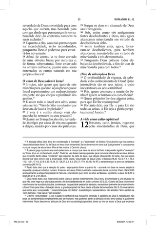 25                                        ROMANOS 11, 12

       severidade de Deus: severidade para com                            29 Porque os dons e o chamado de Deus
       aqueles que caíram, mas bondade para                               são irrevogáveis.
       contigo, desde que permaneças ﬁrme na                              30 Pois, assim como vós antigamente
       bondade dele; do contrário, também tu                              fostes desobedientes a Deus, mas agora
       serás excluído.10                                                  alcançastes misericórdia em virtude da
       23 E quanto a eles, caso não permaneçam                            desobediência deles,
       na incredulidade, serão reconduzidos,                              31 assim também estes, agora, torna-
       porquanto Deus é poderoso para enxer-                              ram-se desobedientes, para também
       tá-los novamente.                                                  alcançarem misericórdia em virtude da
       24 Aﬁnal de contas, se tu foste cortado                            misericórdia a vós demonstrada.
       de uma oliveira brava por natureza e,                              32 Porquanto Deus colocou todos de-
       de forma sobrenatural, foste enxertado                             baixo da desobediência, a ﬁm de usar de
       na oliveira cultivada, quanto mais serão                           misericórdia para com todos.13
       enxertados os ramos naturais em sua
       própria oliveira?                                                  Hino de adoração a Deus
                                                                                          ç
                                                                          33 Ó profundidade da riqueza, da sabe-
       O amor de Deus salvará Israel                                      doria e do conhecimento de Deus! Quão
       25 Irmãos, não quero que ignoreis este                             insondáveis são os seus juízos, e quão
       mistério para que não sejais presunçosos:                          inescrutáveis os seus caminhos!
       Israel experimentou um endurecimento                               34 Pois, quem conheceu a mente do Se-
       em parte, até que chegue a plenitude dos                           nhor? Quem se tornou seu conselheiro?
       gentios.11                                                         35 Quem primeiro lhe deu alguma coisa,
       26 E assim todo o Israel será salvo, como                          para que Ele lhe recompense?”
       está escrito: “Virá de Sião o redentor que                         36 Portanto dele, por Ele e para Ele são
       desviará de Jacó a impiedade.12                                    todas as coisas. A Ele seja a glória perpe-
       27 E esta é a minha aliança com eles                               tuamente! Amém.14
       quando Eu remover os seus pecados”.
       28 Quanto ao Evangelho, eles são, na verda-                        A vida como culto espiritual
       de, inimigos por causa de vós; mas quanto
       à eleição, amados por causa dos patriarcas.                        12    Portanto, caros irmãos, rogo-vos
                                                                                pelas misericórdias de Deus, que



          10 A teologia bíblica deve levar em consideração a “bondade” e a “severidade” do Senhor. Uma doutrina que não aceita a
       “absoluta bondade divina” faz de Deus um tirano cruel e insensível. Se não levarmos em conta sua “justiça severa” o comparamos
       a um pai incapaz de educar seus filhos e lhes mostrar o Caminho (Jesus).
          11 A palavra grega mysterion era usada pelas seitas e crenças que havia na época de Paulo. A expressão significa “revelação”
       ou “trazer à luz um conhecimento oculto”. Paulo faz uso dessa mesma expressão para comunicar claramente aos seus leitores
       que o Espírito Santo estava “revelando” algo especial, da parte de Deus, que estivera obscurecido de todos, mas que agora
       deveria ficar claro como o dia: a encarnação, morte vicária, ressurreição de Jesus Cristo, o Messias (16.25; 1Co 2.7; 4.1; 13.2;
       14.2; 15.51; Ef 1.9; 3.3-9; 5.32; 16.19; Cl 1.26,27; 2.2; 4.3; 2Ts 2.7; 1Tm 3.9,16). No NT, a perseverança é a prova da verdadeira
       conversão (Mt 24.13).
          12 Paulo deixa claro que a salvação do judeu – seja quantos forem e quando for – ocorrerá com base na mesma exigência
       requerida a qualquer indivíduo humano: fé sincera em Jesus Cristo crucificado e ressurreto dentre os mortos. Paulo cita Is 59.20
       acompanhando a antiga interpretação do Talmude, entendendo que o texto se refere ao Messias, e portanto, a Jesus (Gl 4.26; Is
       59.20,21; 27.9; Jr 31.33,34).
          13 Deus revela toda a sua misericórdia sobre judeus e gentios indistintamente. Deus levou a humanidade a uma situação na
       qual não pode negar sua total culpa perante a lei divina estabelecida em todo o universo (Gl 3.22). O plano de Deus é convencer
       o ser humano de sua absoluta culpa, condenação, incapacidade pessoal de salvação, necessidade premente de arrependimento
       e fé em Cristo para obter a Salvação eterna, o grande propósito de Deus desde a Queda da humanidade (Gn 3). O universalismo
       que vemos aqui, na expressão “...misericórdia para com todos”, é escatológico, representativo e não absoluto. Tem o sentido de
       “sem distinção”, mas não de “sem exceção”.
          14 O termo “profundidade” (v. 33) é usado no sentido de sua inexaurível plenitude. A sabedoria de Deus é inesgotável e não
       pode ser compreendida completamente pelo ser humano, mas podemos sentir as bênçãos do seu amor prático e igualmente
       interminável. Paulo descreve os atributos de Deus em sua doxologia apostólica (verso ou hino de louvor a Deus que encerrava




RM_B.indd 25                                                                                                        8/8/2007, 12:32:41
 