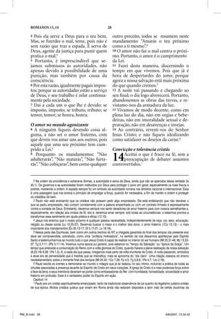 ROMANOS 13, 14                                                28

      4 Pois ela serve a Deus para o teu bem.                            outro preceito, todos se resumem neste
      Mas, se ﬁzerdes o mal, teme, pois não é
                                      p                                  mandamento: “Amarás o teu próximo
      sem razão que traz a espada. É serva de                            como a ti mesmo”.4
      Deus, agente da justiça para punir quem                            10 O amor não faz o mal contra o próxi-
      pratica o mal.2                                                    mo. Portanto, o amor é o cumprimento
      5 Portanto, é imprescindível que se-                               da Lei.
      jamos submissos às autoridades, não                                11 Fazei desta maneira, discernindo o
      apenas devido à possibilidade de uma                               tempo em que vivemos. Pois que já é
      punição, mas também por causa da                                   hora de despertardes do sono; porque
      consciência.                                                       agora a nossa salvação está mais próxima
      6 Por esta razão, igualmente pagais impos-                         do que quando cremos.5
      tos; porque as autoridades estão a serviço                         12 A noite vai passando e chegando ao
      de Deus, e seu trabalho é zelar continua-                          seu ﬁnal; o dia logo alvorecerá. Portanto,
      mente pela sociedade.                                              abandonemos as obras das trevas, e re-
      7 Dai a cada um o que lhe é devido: se                             vistamo-nos da armadura da luz.
      imposto, imposto; se tributo, tributo; se                          13 Vivamos de modo decente, como em
      temor, temor; se honra, honra.                                     plena luz do dia, não em orgias e bebe-
                                                                         deiras, não em imoralidade sexual e de-
      O amor no mundo agonizante                                         pravação, não em desavenças e invejas.
      8 A ninguém ﬁqueis devendo coisa al-                               14 Ao contrário, revesti-vos do Senhor
      guma, a não ser o amor fraterno, com                               Jesus Cristo; e não ﬁqueis idealizando
      que deveis vos amar uns aos outros, pois                           como satisfazer os desejos da carne.6
      aquele que ama seu próximo tem cum-
      prido a Lei.3                                                      Convicção e tolerância cristãs
      9 Porquanto os mandamentos: “Não
      adulterarás”, “Não matarás”, “Não furta-
      rás”, “Não cobiçaras”, bem como qualquer
                                                                         14    Aceitai o que é fraco na fé, sem a
                                                                               preocupação de debater assuntos
                                                                         controvertidos.1


         2 Na ordem da providência e soberania divinas, a autoridade é serva de Deus, ainda que não se aperceba dessa verdade (Is
      45.1). Os governos e as autoridades foram instituídos por Deus para proteger o povo em geral, especialmente os mais fracos e
      pobres, mantendo a ordem. A espada sempre foi um símbolo da autoridade romana nos âmbitos nacional e internacional. Essa
      é uma passagem que nos ensina o princípio de empregar a força, quando for necessária, a fim de manter a ordem e proteger
      os cidadãos de bem.
         3 Paulo não está ensinando que os cristãos não possam pedir algo emprestado. Ele está enfatizando que não devolver o
      que se pediu emprestado, não cumprir corretamente com a palavra empenhada ou com um contrato firmado é expressamente
      contra a vontade de Deus. Entretanto, devemos sempre nos sentir devedores de amor fraterno para com nossos semelhantes e,
      especialmente, em relação aos irmãos de fé, isto é, devemos amar sempre, sob todas as circunstâncias, e estarmos prontos a
      transformar esse sentimento em ajuda prática e eficaz (12.10).
         4 Jesus nos ensinou que o nosso próximo é qualquer pessoa necessitada, independentemente de raça, cor, sexo, educação,
      religião ou classe social (Lc 10.25-37). Devemos buscar o maior e o melhor dos dons: o amor fraterno (1Co 13.13) – o mais
          g                      (            )
      importante dos mandamentos (Êx 20.13-17; Dt 5.17-21; Lv 19.18).
         5 Nessa parte das Escrituras, bem como em outros trechos do NT, a chegada garantida do final dos tempos (da presente era)
      deve ser compreendida, sobretudo, como uma “profecia motivadora”, no sentido de nos deixarmos aperfeiçoar pelo Espírito
      Santo e testemunharmos ao mundo tudo o que Jesus Cristo é capaz de realizar no interior do ser humano (Mt 25.31-46; Mc 13.33-
      37; Tg 5.7-11; 2Pe 3.11-14). Vivemos numa época sui generis, pois estamos no “tempo da Salvação” ou “época da Graça”. Um
      tempo que antecede a consumação do Reino com a volta gloriosa de Cristo, quando haverá a plena realização da nossa salvação
      (8.23; Hb 9.28; 1Pe 1.5). E, a cada dia que passa, chegamos mais perto da volta triunfante de Cristo. A noite passando, simboliza
      a atual era de perversidade que à medida que se intensifica, mais se aproxima do “dia claro”. Uma citação clássica do ensino
      neotestamentário sobre o iminente final dos tempos (Mt 24.33; 1Co 7.29; Fp 4.5; Tg 5.8,9; 1Pe 4.7; 1Jo 2.18).
         6 Paulo exorta os crentes a demonstrar ao mundo o milagre que já se realizou no seu íntimo, incluindo a prática de todas as
      virtudes associadas à presença atuante do Espírito de Cristo em seus corações. A Igreja de Cristo é a mais poderosa força sobre
      a face da terra, e seus membros deveriam se portar como embaixadores do Rei: com humildade, honestidade, sinceridade e amor
      fraterno em profusão. Esse é o verdadeiro poder do Espírito em ação.
         Capítulo 14
         1 Paulo era um cristão espiritualmente emancipado, tanto da tradicional observância da Lei quanto do legalismo judaico-cristão
      de sua época. Muitos cristãos judeus que viviam em Roma ainda não estavam dispostos a abrir mão de certas doutrinas da




RM_B.indd 28                                                                                                        8/8/2007, 12:32:42
 