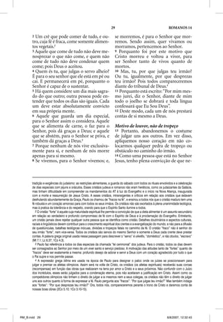 29                                              ROMANOS 14

       2 Um crê que pode comer de tudo, e ou-                             se morremos, é para o Senhor que mor-
       tro, cuja fé é fraca, come somente alimen-                         remos. Sendo assim, quer vivamos ou
       tos vegetais.2                                                     morramos, pertencemos ao Senhor.
       3 Aquele que come de tudo não deve me-                             9 Porquanto foi por este motivo que
       nosprezar o que não come, e quem não                               Cristo morreu e voltou a viver, para
       come de tudo não deve condenar quem                                ser Senhor tanto de vivos quanto de
       come; pois Deus o aceitou.                                         mortos.
       4 Quem és tu, que j g o servo alheio?
                         q julgas                                         10 Mas, tu, por que julgas teu irmão?
       É para o seu senhor que ele está em pé ou                          Ou tu, igualmente, por que desprezas
       cai. E permanecerá em pé, porquanto o                              teu irmão? Pois todos compareceremos
       Senhor é capaz de o sustentar.                                     diante do tribunal de Deus.4
       5 Há quem considere um dia mais sagra-                             11 Porquanto está escrito: “Por mim mes-
       do do que outro; outra pessoa pode en-                             mo jurei, diz o Senhor, diante de mim
       tender que todos os dias são iguais. Cada                          todo o joelho se dobrará e toda língua
       um deve estar absolutamente convicto                               confessará que Eu Sou Deus”.
       em sua própria mente.                                              12 Deste modo, cada um de nós prestará
       6 Aquele que guarda um dia especial,                               contas de si mesmo a Deus.
       para o Senhor assim o considera. Aquele
       que se alimenta de carne, o faz para o                             Motivo de louvor, não de tropeço
       Senhor, pois dá graças a Deus; e aquele                            13 Portanto, abandonemos o costume
       que se abstém, para o Senhor se priva, e                           de julgar uns aos outros. Em vez disso,
       também dá graças a Deus.3                                          apliquemos nosso coração em não co-
       7 Porque nenhum de nós vive exclusiva-                             locarmos qualquer pedra de tropeço ou
       mente para si, e nenhum de nós morre                               obstáculo no caminho do irmão.
       apenas para si mesmo.                                              14 Como uma pessoa que está no Senhor
       8 Se vivemos, para o Senhor vivemos; e,                            Jesus, tenho plena convicção de que ne-



       tradição e exigências do judaísmo: as restrições alimentares, a guarda do sábado com todos os rituais envolvidos e a celebração
       de dias especiais com jejuns e oráculos. Esses cristãos judeus e romanos não eram heréticos, como os judaizantes da Galácia,
       mas tinham dificuldade em compreender os mandamentos do AT à luz do Evangelho e o início na Nova Aliança, inaugurada
       com a morte e ressurreição de Jesus Cristo. A esses cristãos, intransigentes e críticos em relação aos cristãos que estavam
       desfrutando abundantemente da Graça, Paulo os chamou de “fracos na fé”, e ensinou a todos nós que o cristão maduro tem uma
       fé robusta e um coração amoroso para com todos os seus irmãos. Os cristãos não são exortados à plena unanimidade teológica,
       mas à pratica da tolerância e do respeito, orando para que o Espírito Santo ilumine a todos.
          2 O cristão “forte” é aquele cuja maturidade espiritual lhe permite a convicção de que a dieta alimentar é um assunto secundário
       em relação ao verdadeiro e profundo compromisso de fé com o Espírito de Deus e à proclamação do Evangelho. Entretanto,
       um cristão jamais deve rejeitar qualquer outra pessoa que se identifica como cristão. Detalhes doutrinários e aspectos culturais,
       raciais e lingüísticos devem contribuir para o crescimento espiritual dos crentes e a evangelização do mundo, e não para a difusão
       de questiúnculas, batalhas teológicas inócuas, divisões e tropeços fatais no caminho da fé. O cristão “fraco” não é senhor do
       seu irmão “forte”, nem vice-versa. Todos os cristãos são servos do mesmo Senhor e somente a Deus cada crente deve prestar
       contas. A palavra grega original usada nessa passagem para descrever o “servo” é oiketes, “doméstico”, e não doulos, “escravo”
       (Mt 7.1; Lc 6.37; 1Co 4.3).
          3 Paulo faz referência a todos os dias especiais da chamada “lei cerimonial” dos judeus. Para o cristão, todos os dias devem
       ser consagrados ao Senhor por meio de um viver santo e serviço piedoso. A motivação das atitudes tanto de “fortes” quanto de
       “fracos” deve ser exatamente a mesma: profundo desejo de adorar e servir a Deus com um coração agradecido por tudo o que
       o Pai supre e nos permite passar.
          4 A expressão grega bema era usada na época de Paulo para designar o palco onde os juízes se posicionavam para
       julgar e premiar os atletas olímpicos. Assim será na volta de Cristo, os cristãos (os atletas espirituais) receberão suas coroas
       (recompensas) em função das obras que realizaram na terra por amor a Cristo e a seus próximos. Não confundir com o Juízo
       dos incrédulos, esses serão julgados para a condenação eterna, pois não aceitaram a justificação em Cristo. Assim como os
       competidores olímpicos não tinham o direito de julgar a si mesmos nem a seus colegas, os cristãos não têm o direito de julgar
       uns aos outros quanto à forma de expressar a fé. Paulo pergunta aos “fracos”: “Por que julgas teu irmão?” Mas também indaga
       aos “fortes”: “Por que desprezas teu irmão?” Ora, todos nós, compareceremos perante o trono de Cristo e daremos conta de
       nossas boas obras (2Co 5.10; 1Co 3.10-15).




RM_B.indd 29                                                                                                         8/8/2007, 12:32:43
 