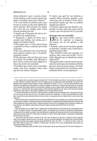 ROMANOS 14, 15                                                 30

      nhum alimento é por si mesmo ritual-                                22 Assim, seja qual for tua doutrina a
      mente impuro, a não ser para aquele que                             respeito destes assuntos, guarda-a com
      assim o considera; para esse é impuro.5                             convicção entre ti mesmo e Deus. Bem-
      15 Se o teu irmão se entristece por causa                           aventurado aquele que não se condena
      do que tu comes, já não estás agindo por                            naquilo que aprova.
      amor fraterno. Não destruas teu irmão                               23 Todavia, aquele que tem dúvida é con-
      por conta da tua comida, pois Cristo                                denado se comer, pois não come com fé;
      morreu também por ele.6                                             e tudo o que não provém da fé é pecado!
      16 Aquilo que é bom para vós não se tor-
      ne motivo de maledicência.                                          Devemos viver em concórdia
      17 Porquanto o Reino de Deus não é
      comida nem bebida, mas justiça, paz e
      alegria no Espírito Santo;7
                                                                          15     Nós, que somos fortes, temos o
                                                                                 dever de suportar as fraquezas
                                                                          dos fracos, em vez de agradar a nós
      18 Pois quem serve a Cristo desta forma                             mesmos.1
      é agradável a Deus e estimado por todas                             2 Portanto, cada um de nós deve agradar
      as pessoas.                                                         ao próximo, visando o que é bom para o
      19 Por isso, esforcemo-nos em promover                              aperfeiçoamento dele.
      tudo quanto conduz à paz e ao aperfei-                              3 Pois também Cristo não agradou a si
      çoamento mútuo.                                                     próprio, mas, como está escrito: “Os in-
      20 Não destruas a obra de Deus por causa                            sultos daqueles que te ofenderam caíram
      de comida. Na verdade, todo alimento é                              sobre mim”.2
      puro, mas se torna um mal se alguém vir                             4 Porquanto tudo o que foi escrito no pas-
      nisso um motivo de escândalo.                                       sado, foi escrito para nos ensinar, de forma
      21 É melhor não comer carne, nem beber                              que, por meio da perseverança e do bom
      vinho, nem fazer qualquer outra coisa                               ânimo provenientes das Escrituras, man-
      que leve teu irmão a tropeçar.                                      tenhamos ﬁrme a nossa esperança.3



         5 Paulo, agora crente, e ecoando as palavras de Jesus (Mc 7.14-23), demonstra que entende o que se passa no coração de
      um judeu tradicional e religioso. Mas afirma, com toda segurança, que os antigos tabus sobre alimentação, cerimônias e dias
      especiais já não se aplicam à Nova Aliança em Cristo, o Messias (Mt 15.10-20; 1Tm 4.4; Tt 1.15). Paulo não está dizendo que o
      pecado é uma questão de opinião pessoal ou consciência subjetiva. As Escrituras e o Espírito Santo são claros ao nos apontar
      o que é pecado. Paulo está se referindo ao procedimento mediante o qual os cristãos podem divergir legitimamente, como por
      exemplo, se o crente fiel deve seguir alguma espécie de dieta alimentar específica ou não. Esse é o tipo de assunto decidido
      livremente por cada cristão, em seu coração, mediante sua fé, em oração diante do Senhor.
         6 A maneira mais sábia de se resolver os conflitos (grandes ou pequenos) quanto à expressão da fé e a liberdade cristã é agir
      com amor. Cristo deu tanto valor ao “fraco” que decidiu morrer por ele. Certamente, o cristão “forte espiritualmente” poderá
      fazer o sacrifício de aceitar pacientemente seu irmão como ele é, na expectativa de que o Espírito Santo, ao seu tempo, faça
      a Sua obra.
         7 Paulo novamente evoca as palavras de Jesus no Sermão do Monte (Mt 5.6-12) para enfatizar que a proposta do Reino de Deus
      não é comida, nem bebida, ou qualquer outro assunto trivial. Entretanto, o interesse de Paulo pela dimensão moral e ética da vida
      cristã se destaca em todas as suas cartas. O cristão que aprende a viver de forma consagrada a Deus, dedicado a cooperar com
      seus próximos e sem legalismo, experimenta grande paz e alegria produzidas pelo Espírito Santo em seu interior.
         Capítulo 15
         1 Paulo se identifica com os cristãos “fortes”, aqueles cujas convicções bíblicas em Cristo lhes permite mais liberdade que os
      “fracos”. A expressão “suportar” não significa apenas “tolerar”, mas sustentar com amor fraterno e compreensivo. Neste sentido,
      “as fraquezas” não se referem a pecados, mas a procedimentos e expressões de fé para as quais não há uma orientação clara e
      objetiva nas Escrituras. Antes de o crente pensar em agradar a si mesmo, deve prestar atenção e cooperação às necessidades
      dos mais fracos ao seu redor.
         2 Jesus Cristo veio para cumprir a vontade do Pai, não a sua. Ele assumiu de tal forma a vontade do Pai que, algumas
      vezes, somos levados a pensar que tudo o que ele fez, o fez por sua própria disposição. Sua missão incluiu muito sofrimento,
      condenação indevida e até a própria morte sob tortura (Mt 20.28; Mc 10.45; 1Co 10.33 – 11.1; 2Co 8.9; Fp 2.5-8). Ao citar o Sl
      69.9, Paulo refere-se a Deus (“te”) e identifica o “sofredor justo” com Cristo (“mim”), pois, voluntariamente, tomou sobre si os
      impropérios lançados contra Deus.
         3 Ao explicar a aplicação que faz do Sl 69.9, Paulo nos alerta para o fato de que as Escrituras (AT e NT) foram oferecidas à hu-




RM_B.indd 30                                                                                                         8/8/2007, 12:32:43
 